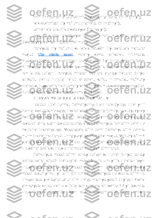 biron-bir predmetni chuqurlashtirib o`rganilganligi haqida diplom (bir yil);
ixtisoslashtirilgan oliy ma’lumot to`g`risida diplom (bir yil); 
uchinchi sikl doktorlik dissertasiyasi (bir, ikki yil);
davlat   doktorlik   dissertasiyasi-biron-bir   sohani   mukammal   o`rganib,
dissertasiya yozish kabi hujjatlar olish mumkin. 
Fransiyada   oliy   ma’lumot   va   ixtisos   beruvchi   oliy   texnalogik   institutlar
mavjud.   Ular   odatda   sanoat ,   maishiy   xizmat   ko`rsatish,   informatika
mutaxassisliklariga ixtisoslashtirilgan. O`qish muddati 2 yil bo`lib, darslar haftasiga
30-35   soatni   tashkil   etadi.   O`qish   davomida   8   haftalik   ishlab   chiqarish   amaliyoti
ham   ko`zda   tutilgan.   Fransiyada   mingdan   ortiq   ana   shunday   insitutlar   faoliyat
ko`rsatib,   qishloq   ho`jaligi   ishlab   chiqarishi,   san’at,   informatika,   ma’muriy
boshqaruv, buxgalterlik hisobi, amaliy san’at bo`yicha mutaxassislar tayyorlaydilar.
Bunday insitutlarga kirish imtixonsiz amalga oshiriladi. 
GERMANIYADA MAKTAB VA OLIY TA’LIM  
Takidlab   o`tish   lozimki,   Germaniyaning   bozor   iqtisodiyotiga   o`tish   yo`li
bizning Respublikamizdagiga o`xshab ketadi. Jahonning ijtimoiy, iqtisodiy, siyosiy
rivojlanishiga   katta   hissa   qo`shib   kelayotgan   dunyoning   iqtisodiy   rivojlangan
davlatlari ichida kuchli davlatlar qatoriga kirgan Germaniyada ham ta’lim tizimi o`z
rivojlanish   bosqichiga   ega.   Maktabgacha   ta’lim   tizimi   Germaniya   ta’lim   tizimida
muhim bosqich hisoblanadi. Uning yuz yildan ortiq tarixi mavjud. Majburiy ta’lim 6
yoshdan   18   yoshgacha   bo`lgan   bolalar   uchun.   O`qitish   davlat   maktablarida   tekin,
o`quvchilar darslik va o`quv qo`llanmalari bilan tekin ta’minlanadi. 
Germaniyada   maktab   ta’limi   qanday   qurilgan   va   o`qitish   faoliyati   qanday
tartibda   tashkil   etiladi?   Boshlang`ich   maktabda   to`la   to`rt   yillik   o`qishdan   keyin
o`quvchilar   yo`nalish   asosidagi   maktablarda   ta’limni   davom   ettiradilar.   Asosiy
maktab   dasturi   yilma   –yil   tahlil   etib   boriladi.   Germaniyada   o`z   vaqtida   ta’lim   ola
olmagan katta yoshdagilar uchun bilim olishga imkoniyat yaratib qo`yilgan. Kechki
gimnaziyada sanoat, qishloq xo`jaligi kabi sohalarda ishlovchilar 3-6 yil davomida
o`quv   ko`rsini   o`taganidan   keyin   etuklik   attestatini   olish   uchun   imtixon 