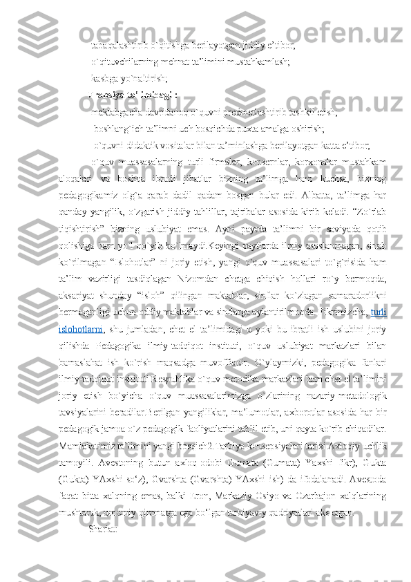 -tabaqalashtirib o`qitishga berilayotgan jiddiy e’tibor;
-o`qituvchilarning mehnat ta’limini mustahkamlash; 
-kasbga yo`naltirish;
Fransiya ta’limidagi :  
-maktabgacha davridanoq o`quvni predmetlashtirib tashkil etish;
- boshlang`ich ta’limni uch bosqichda puxta amalga oshirish; 
- o`quvni didaktik vositalar bilan ta’minlashga berilayotgan katta e’tibor;
-o`quv   muassasalarning   turli   firmalar,   konsernlar,   korxonalar   mustahkam
aloqalari   va   boshqa   ibratli   jihatlar   bizning   ta’limga   ham   kuchsa,   bizning
pedagogikamiz   olg`a   qarab   dadil   qadam   bosgan   bular   edi.   Albatta,   ta’limga   har
qanday   yangilik,   o`zgarish   jiddiy   tahlillar,   tajribalar   asosida   kirib   keladi.   “Zo`rlab
tiqishtirish”   bizning   uslubiyat   emas.   Ayni   paytda   ta’limni   bir   saviyada   qotib
qolishiga   ham   yo`l   qo`yib   bo`lmaydi.Keyingi   paytlarda   ilmiy   asoslanmagan,   sinab
ko`rilmagan   “Islohotlar”   ni   joriy   etish,   yangi   o`quv   muassasalari   to`g`risida   ham
ta’lim   vazirligi   tasdiqlagan   Nizomdan   chetga   chiqish   hollari   ro`y   bermoqda,
aksariyat   shunday   “isloh”   qilingan   maktablar,   sinflar   ko`zlagan   samaradorlikni
bermaganligi uchun oddiy maktablar va sinflarga aylantirilmoqda. Fikrimizcha,  turli
islohotlarni ,   shu   jumladan,   chet   el   ta’limidagi   u   yoki   bu   ibratli   ish   uslubini   joriy
qilishda   Pedagogika   ilmiy-tadqiqot   instituti,   o`quv   uslubiyat   markazlari   bilan
bamaslahat   ish   ko`rish   maqsadga   muvoffiqdir.   O`ylaymizki,   pedagogika   fanlari
ilmiy-tadqiqot insitituti Respublika o`quv-metodika markazlari ham chet el ta’limini
joriy   etish   bo`yicha   o`quv   muassasalarimizga   o`zlarining   nazariy-metadologik
tavsiyalarini   beradilar.Berilgan   yangiliklar,  ma’lumotlar,  axborotlar   asosida   har   bir
pedagogik jamoa o`z pedagogik faoliyatlarini tahlil etib, uni qayta ko`rib chiqadilar.
Mamlakatimiz ta’limini yangi bosqich2.Tarbiya konsepsiyalari tarixi Axloqiy uchlik
tamoyili.   Avestoning   butun   axloq-odobi   Gumata   (Gumata)   Yaxshi   fikr),   Gukta
(Gukta)   YAxshi   so‘z),   Gvarshta   (Gvarshta)   YAxshi   ish)   da   ifodalanadi.   Avestoda
faqat   bitta   xalqning   emas,   balki   Eron,   Markaziy   Osiyo   va   Ozarbajon   xalqlarining
mushtarak, umumiy qimmatga ega bo‘lgan tarbiyaviy qadriyatlari aks etgan.
Shariat: 