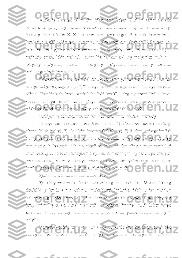 Markaziy   Osiyoga   islom   dini   bilan   kirib   kelgan   Qur’oni   Karim   asosida
ishlab   chiqilgan,   jinoiy,   fuqarolik   va   axloq   odob   qoidalari   majmui.   SHariat   diniy-
huquqiy   tizim   sifatida   XI-XII   asrlarda   tugal   shakllangan.   SHariatda   barcha   hatti-
harakatlar dastlab ikki turga – harom va halolga ajratilgan. Keyinchalik 5 turga: farz
bajarilishi   qat’iy,   majburiy   hisoblangan   axloq   me’yorlari;   manbud   (sunnat)   –
majburiy   emas,   lekin   ma’qul.   Lozim   hisoblangan   axloqiy   me’yorlar;   muboh   –
ixtiyoriy   me’yorlar;   makruh   –   ixtiyoriy   me’yorlar;   harom   qat’iy   ravishda
taqiqlangan hatti-harakatlar.
“Munosib inson”ni etishtirish Abu Nasr Forobiy,“Bizning mavjud holatimiz
tarbiya  tufayli  vujudga kelgan”,  “Tarbiya hamma narsaga  qodir”. Tarbiya maqsadi
sifatida “har   bir   kishi   baxtli-saodatli  bo‘lishi   kerak”,  -  degan  g‘oyani  “millat   baxt-
saodatli   bo‘lishi   kerak”   degan   g‘oya   bilan   birlashtira   oladigan   vatanparvarni
etishtirishda deb tushunildi va “milliy tarbiya rejasi”ni ishlab chiqdi.
Tarbiyaning tabiatga mos bo‘lishi haqida ta’limot YA.A.Komenskiy
Tarbiya   uch   bosqich   –   vazifadan   iborat:   1)   o‘zini   va   tevarak-atrofdagi
olamni bilish (aqliy); 2) o‘z-o‘zini boshqarish (axloqiy); 3) Xudoni tanishga intilish
(diniy   tarbiya).   Inson   tabiatning   bir   qismi   sifatida   uning   eng   asosiy,   umumiy
qonunlariga   bo‘ysunadi,   deb   hisoblaydi   va   buni   injildan   olingan   matn   parchalari
bilan   asoslaydi.   “Ovrupo   tarbiyasi”   Osiyo   va   Afrikaning   milliy   istiqlolga   erishgan
mamlakatlarida   ta’lim   va   tarbiya   mazmuni   asosan   uch   yo‘nalishda   isloh   qilina
borildi: tarbiya va ta’lim rejalari, dasturlari milliylashtirildi;
2)ta’lim ona tilida olib borila boshlandi;
3)   tabiiy-matematik   fanlar   turkumining   roli   oshirildi.   Mustaqillikning
dastlabki   yillarida   sobiq   kolonial   maktablarni   birdaniga   isloh   qilish   mumkin
bo‘lmaganligi   tufayli   mavjud   ta’lim   tizimlarini   saqlab   qolgan   holda   tarbiyaviy
jarayonni milliy asosga qurish boshlandi. Jumladan ta’limning ona tilida berilishiga
erishildi.   Biroq,   bunday   islohotni   amalga   oshirishda   yuzakiliklarga   ham   yo‘l
qo‘yildi.
Vetnamlik   tadqiqotchi   Le   Txan   Kxoy   bu   haqda   shunday   degan   edi:Afrika
adabiyoti   va   tarixini   o‘rganish   bo‘yicha   soatlarni   ko‘paytirish   ta’limni 