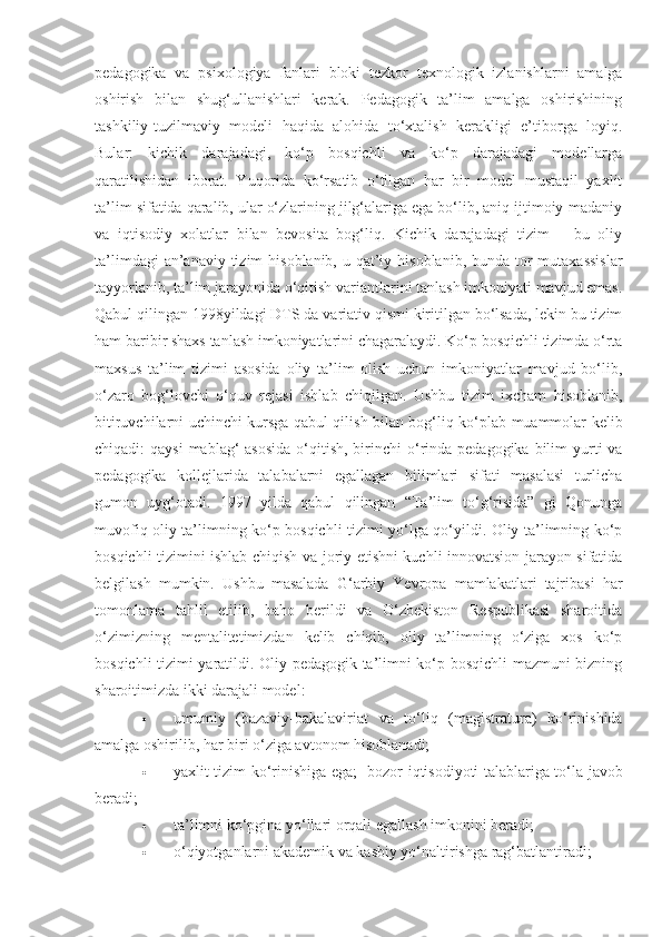 pedagogika   va   psixologiya   fanlari   bloki   tezkor   texnologik   izlanishlarni   amalga
oshirish   bilan   shug‘ullanishlari   kerak.   Pedagogik   ta’lim   amalga   oshirishining
tashkiliy-tuzilmaviy   modeli   haqida   alohida   to‘xtalish   kerakligi   e’tiborga   loyiq.
Bular:   kichik   darajadagi,   ko‘p   bosqichli   va   ko‘p   darajadagi   modellarga
qaratilishidan   iborat.   Yuqorida   ko‘rsatib   o‘tilgan   har   bir   model   mustaqil   yaxlit
ta’lim sifatida qaralib, ular o‘zlarining jilg‘alariga ega bo‘lib, aniq ijtimoiy-madaniy
va   iqtisodiy   xolatlar   bilan   bevosita   bog‘liq.   Kichik   darajadagi   tizim   –   bu   oliy
ta’limdagi  an’anaviy tizim  hisoblanib,  u qat’iy hisoblanib,  bunda tor  mutaxassislar
tayyorlanib, ta’lim jarayonida o‘qitish variantlarini tanlash imkoniyati mavjud emas.
Qabul qilingan 1998yildagi DTS da variativ qismi kiritilgan bo‘lsada, lekin bu tizim
ham baribir shaxs tanlash imkoniyatlarini chagaralaydi. Ko‘p bosqichli tizimda o‘rta
maxsus   ta’lim   tizimi   asosida   oliy   ta’lim   olish   uchun   imkoniyatlar   mavjud   bo‘lib,
o‘zaro   bog‘lovchi   o‘quv   rejasi   ishlab   chiqilgan.   Ushbu   tizim   ixcham   hisoblanib,
bitiruvchilarni uchinchi kursga qabul qilish bilan bog‘liq ko‘plab muammolar kelib
chiqadi:  qaysi  mablag‘  asosida  o‘qitish, birinchi  o‘rinda pedagogika bilim  yurti  va
pedagogika   kollejlarida   talabalarni   egallagan   bilimlari   sifati   masalasi   turlicha
gumon   uyg‘otadi.   1997   yilda   qabul   qilingan   “Ta’lim   to‘g‘risida”   gi   Qonunga
muvofiq oliy ta’limning ko‘p bosqichli tizimi yo‘lga qo‘yildi. Oliy ta’limning ko‘p
bosqichli tizimini ishlab chiqish va joriy etishni kuchli innovatsion jarayon sifatida
belgilash   mumkin.   Ushbu   masalada   G‘arbiy   Yevropa   mamlakatlari   tajribasi   har
tomonlama   tahlil   etilib,   baho   berildi   va   O‘zbekiston   Respublikasi   sharoitida
o‘zimizning   mentalitetimizdan   kelib   chiqib,   oliy   ta’limning   o‘ziga   xos   ko‘p
bosqichli tizimi yaratildi. Oliy pedagogik ta’limni ko‘p bosqichli mazmuni bizning
sharoitimizda ikki darajali model:   
 umumiy   (bazaviy-bakalaviriat   va   to‘liq   (magistratura)   ko‘rinishida
amalga oshirilib, har biri o‘ziga avtonom hisoblanadi;   
 yaxlit tizim ko‘rinishiga ega;     bozor iqtisodiyoti talablariga to‘la javob
beradi;   
 ta’limni ko‘pgina yo‘llari orqali egallash imkonini beradi;   
 o‘qiyotganlarni akademik va kasbiy yo‘naltirishga rag‘batlantiradi;    