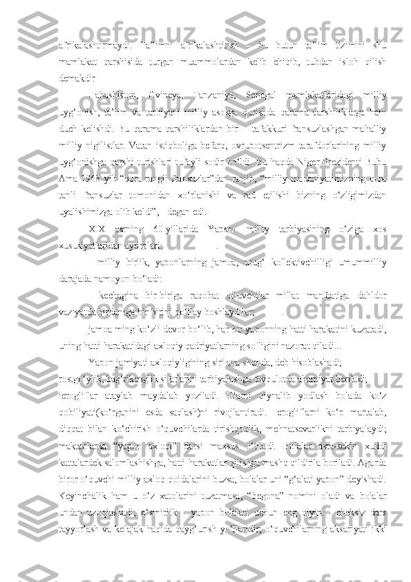 afrikalashtirmaydi.   Ta’limni   afrikalashtirish   –   bu   butun   ta’lim   tizimini   shu
mamlakat   qarshisida   turgan   muammolardan   kelib   chiqib,   tubdan   isloh   qilish
demakdir
Habashiston,   Gvineya,   Tanzaniya,   Senegal   mamlakatlaridagi   milliy
uyg‘onish,   ta’lim   va   tarbiyani   milliy   asosga   qurishda   qarama-qarshiliklarga   ham
duch   kelishdi.   Bu   qarama-qarshiliklardan   biri   –   tafakkuri   fransuzlashgan   mahalliy
milliy   nigilistlar.   Vatan   istiqboliga   befarq,   ovrupotsentrizm   tarafdorlarining   milliy
uyg‘onishga   qarshi   turishlari   tufayli   sodir   bo‘ldi.   Bu  haqda   Niger   Prezidenti   Bubu
Ama   1968   yili   “qora   rangli   fransuzlar”dan   ranjib,   “milliy   madaniyatimizning   qora
tanli   fransuzlar   tomonidan   xo‘rlanishi   va   rad   etilishi   bizning   o‘zligimizdan
uyalishimizga olib keldi”, - degan edi.
XIX   asrning   60-yillarida   Yapon-   milliy   tarbiyasining   o‘ziga   xos
xususiyatlaridan ayrimlari:                      .
-   milliy   birlik,   yaponlarning   jamoa,   urug‘   kollektivchilligi   umummilliy
darajada namoyon bo‘ladi: 
-   kechagina   bir-biriga   raqobat   qiluvchilar   millat   manfaatiga   dahldor
vaziyatda birdaniga bir-birini qo‘llay boshlaydilar;           .    
jamoa ming ko‘zli devor bo‘lib, har bir yaponning hatti-harakatini kuzatadi,
uning hatti-harakatidagi axloqiy qadriyatlarning sofligini nazorat qiladi... 
Yapon jamiyati axloqiyligining siri ana shunda, deb hisoblashadi;
rostgo‘ylik, bag‘rikenglik sifatlarini tarbiyalashga favqulotda ahamiyat beriladi;
ierogliflar   ataylab   maydalab   yoziladi.   Ularni   qiynalib   yodlash   bolada   ko‘z
qobiliyati(ko‘rganini   esda   saqlash)ni   rivojlantiradi.   Ierogliflarni   ko‘p   martalab,
diqqat   bilan   ko‘chirish   o‘quvchilarda   tirishqoqlik,   mehnatsevarlikni   tarbiyalaydi;
maktablarda   “yapon   axloqi”   darsi   maxsus   o‘tiladi.   Bolalar   asta-sekin   xuddi
kattalardek salomlashishga, hatti-harakatlar qilishga mashq qildirila boriladi. Agarda
biror o‘quvchi milliy axloq qoidalarini buzsa, bolalar uni “g‘alati yapon” deyishadi.
Keyinchalik   ham   u   o‘z   xatolarini   tuzatmasa,   “begona”   nomini   oladi   va   bolalar
undan   uzoqlashadi;   o‘smirlik   –   yapon   bolalari   uchun   eng   qiyin   –   cheksiz   dars
tayyorlash  va kelajak  haqida qayg‘urish  yo‘llaridir;  o‘quvchilarning aksariyati  ikki 