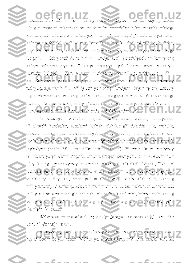 maktabda   o‘qishadi.   Birinchi   –   asosiy,   ikkinchi,   Dzyuki   –   tushdan   keyingi   darsda
o‘tilgan   mavzuni   takrorlash   va   qo‘shimcha   materiallar   bilan   mustahkamlashga
xizmat qiladi. oilada qiz bola tarbiyasi bilan ko‘proq ona, o‘g‘il bola tarbiyasi bilan
ko‘proq ota shug‘ullanadi.Bu erda “yoshlikdan buyuk ajdodlarni eslatish, bildirish,
targ‘ib qilish orqali yoshu qari – har bir fuqaroni milliy ruhda tarbiyalash odat tusiga
kirgan”,       -   deb   yozadi   A.Ibrohimov.   Turkiya   istiqlolga   erishgach,   millatning   eng
ko‘zga   ko‘ringan   ziyolilari   “Turkiya   taraqqiyoti   yo‘li”   nomli   davlat   taraqqiyot
dasturini   belgilab   oldilar.   Mustaqil   Turkiyaning   maorifdagi,   tarbiyadagi   yo‘li   –
kelajak   avlodda   yuksak   milliy   g‘urur   va   vatanparvarlik   –   milliy   –   zamonaviy
tarbiyaga   tayanish   bo‘ldi.   Milliy   tarbiya   hozirgi   Turkiyani   Osiyoning   eng   taraqqiy
etgan   mamlakatlari   darajasiga   ko‘tarilishini   pedagogik   ta’minladi.   Ajdodlar   ruhiga
hurmat, o‘z qadriga etish, milliy g‘ururni anglash yosh turkiyaliklarda o‘z vatani –
Turkiyaga sidqi dildan xizmat qilish ehtiyojini shakllantirmoqda.
Televideniya,   videofilm,   tijorat   do‘konlarida   zulmni,   behayolikni
ifodalovchi   harakatlar,   suratlarni   ko‘rish   o‘zbek-o‘g‘il-qizlarida   oila,   mahalla,
maktab   hamkorligida   shakllantirilayotgan   hayo,   odob,   mehr-shafqatlilik   kabi
fazilatlariga   salbiy   ta’sir   ko‘rsatayotganligi   tabiiy   jahonning   Osiyo   mintaqasida
joylashgan   (sobiq   SSJI   respublikalaridan   tashqari)   28   mamlakatda   tarbiyaviy
islohotlar,   yangiliklarni   o‘rganib,   umumlashtirgan   avstriyalik   Olim   R.Maklin   buni
90-yillarning   umumosiyoviy   muammosi   ekanligini   ta’kidladi.   Chunki,   “Chet   el
kitoblari   va   chet   el   televidenie   va   video   dasturlari   ularni   tomosha   qilayotgan
xalqlarning   qadriyatlari,   madaniyati   va   an’analariga   salbiy   ta’sir   qilib,   ularning
milliy taraqqiyoti sur’atiga xalaqit berishi mumkin. Bu esa maktab, oila, mahallada
milliy tarbiya samaradorligini oshirish -tele, video, kinofilmlar, behayo sur’atlarning
salbiy   ta’siriga   qarshi   turishning   eng   qiyin,   lekin   eng   samarali,   ishonchli   yo‘li
ekanligini ko‘rsatadi.
3.Yevropa  mamlakatlarining  tarbiya  jarayoni  samaradorligini   oshirish
uchun ilg’or tajribalari. 
Barchamizga   ma’lumki,   ma’naviy-ahloqiy   rivojlanish   shaxsning   butun
hayoti   davomida   yuz   beradi.   Ma’naviyat   shunday   jarayonki,   unda   dastlab   vujudga 