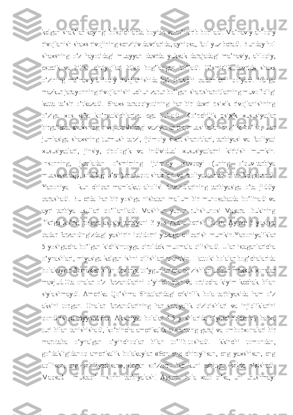 kelgan shakllar keyingi bosqichlarda boyitib va to‘ldirib boriladi. Ma’naviy-ahloqiy
rivojlanish shaxs rivojining senzitiv davrlarida, ayniqsa, faol yuz beradi. Bunday hol
shaxsning   o‘z   hayotidagi   muayyan   davrda   yuksak   darajadagi   ma’naviy,   ahloqiy,
estetik   va   bilish   ehtiyojlari   bilan   bog‘langan   bo‘ladi.   O‘smirlik   davrida   shaxs
o‘zining   ma’naviy-ahloqiy   rivojlanishida   hal   qiluvchi   qadamlarni   qo‘yadi.   Bunga
mazkur jarayonning rivojlanishi uchun zarur bo‘lgan shartsharoitlarning muvofiqligi
katta   ta’sir   o‘tkazadi.   Shaxs   taraqqiyotining   har   bir   davri   psixik   rivojlanishning
o‘ziga   xos   sifat   ko‘rsatkichlariga   ega   bo‘ladi.   Ko‘pchilik   psixik   xususiyatlar
birgalikda shaxsning rivojlanishidagi vaziyatlar majmuasi bilan bog‘liq bo‘lib, ular
jumlasiga   shaxsning   turmush   tarzi,   ijtimoiy   shart-sharoitlari,   tarbiyasi   va   faoliyati
xususiyatlari,   jinsiy,   tipologik   va   individual   xususiyatlarni   kiritish   mumkin.
Insonning,   jumladan   o‘smirning   ijtimoiy   mavqeyi   (uning   o‘quv-tarbiya
muassasadagi, oiladagi o‘rni) muloqot shakllari va faoliyat turlari bilan belgilanadi.
Yaponiya   -   kun   chiqar   mamlakat   aholisi   farzandlarining   tarbiyasiga   o‘ta   jiddiy
qarashadi.   Bu   erda   har   bir   yoshga   nisbatan   ma'lum   bir   munosabatda   bo‘linadi   va
ayri   tarbiya   usullari   qo‘llaniladi.   Mashhur   yapon   ruhshunosi   Masara   Ibukining
fikriga   ko‘ra,   bolaga   asosiy   tarbiyani   3   yoshgacha   berish   lozim.   Aynan   3   yoshga
qadar   farzandingizdagi   yashirin   iqtidorni   yuzaga   chiqarish   mumkin.Yaponiyaliklar
5 yoshgacha   bo‘lgan  kichkintoyga  qiroldek  muomala  qilishadi.  Ular  istaganlaricha
o‘ynashlari, miyasiga kelgan ishni qilishlari mumkin. Hattoki bolalar bog‘chalarida
bolakaylar flomaster bilan devorga to‘ygunlaricha chizishlari uchun maxsus xonalar
mavjud.Ota-onalar   o‘z   farzandlarini   o‘yinchoqlar   va   ortiqcha   kiyim-kechak   bilan
siylashmaydi.   Amerika   Qo‘shma   Shtatlaridagi   erkinlik   bola   tarbiyasida   ham   o‘z
aksini   topgan.   Onalar   farzandlarining   har   soniyalik   qiziqishlari   va   injiqliklarini
qondirishga   tayyordirlar.   Aksariyat   bolalar   4-5   yoshlarida   o‘yinchoqlarning   barxa
turi bilan tanishishadi, ko‘pincha amerikalik oilalarning garaj va omborxonalari bir
marotaba   o‘ynalgan   o‘yinchoqlar   bilan   to‘lib-toshadi.   Ikkinchi   tomondan,
go‘dakligidanoq   amerikalik   bolakaylar   «Sen   eng   chiroylisan,   eng   yaxshisan,   eng
aqllisan,   eng   qobiliyatlisan»,   degan   so‘zlarni   har   kuni   eshitgan   holda   o‘sishadi.
Maqsad   -   mustaqil   insonni   tarbiyalash!   Agarda   bola   xato   qilsa,   uni   urushmay: 