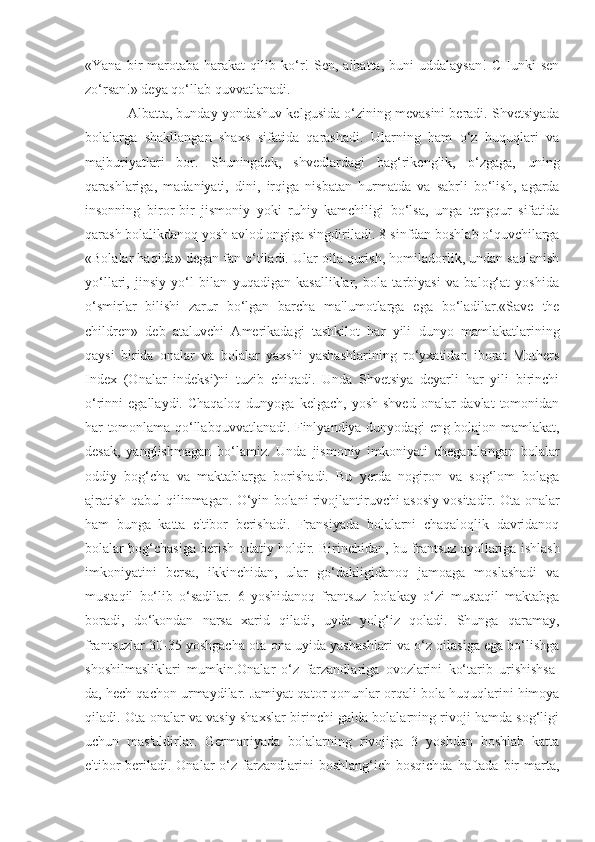 «Yana  bir   marotaba   harakat   qilib  ko‘r!  Sen,  albatta,  buni  uddalaysan!   CHunki  sen
zo‘rsan!» deya qo‘llab quvvatlanadi.
Albatta, bunday yondashuv kelgusida o‘zining mevasini beradi. Shvetsiyada
bolalarga   shakllangan   shaxs   sifatida   qarashadi.   Ularning   ham   o‘z   huquqlari   va
majburiyatlari   bor.   Shuningdek,   shvedlardagi   bag‘rikenglik,   o‘zgaga,   uning
qarashlariga,   madaniyati,   dini,   irqiga   nisbatan   hurmatda   va   sabrli   bo‘lish,   agarda
insonning   biror-bir   jismoniy   yoki   ruhiy   kamchiligi   bo‘lsa,   unga   tengqur   sifatida
qarash bolalikdanoq yosh avlod ongiga singdiriladi. 8-sinfdan boshlab o‘quvchilarga
«Bolalar haqida» degan fan o‘tiladi. Ular oila qurish, homiladorlik, undan saqlanish
yo‘llari,   jinsiy   yo‘l   bilan   yuqadigan   kasalliklar,   bola   tarbiyasi   va   balog‘at   yoshida
o‘smirlar   bilishi   zarur   bo‘lgan   barcha   ma'lumotlarga   ega   bo‘ladilar.«Save   the
children»   deb   ataluvchi   Amerikadagi   tashkilot   har   yili   dunyo   mamlakatlarining
qaysi   birida   onalar   va   bolalar   yaxshi   yashashlarining   ro‘yxatidan   iborat   Mothers
Index   (Onalar   indeksi)ni   tuzib   chiqadi.   Unda   Shvetsiya   deyarli   har   yili   birinchi
o‘rinni  egallaydi.  Chaqaloq  dunyoga  kelgach,  yosh  shved  onalar  davlat   tomonidan
har tomonlama qo‘llabquvvatlanadi. Finlyandiya dunyodagi eng bolajon mamlakat,
desak,   yanglishmagan   bo‘lamiz.   Unda   jismoniy   imkoniyati   chegaralangan   bolalar
oddiy   bog‘cha   va   maktablarga   borishadi.   Bu   yerda   nogiron   va   sog‘lom   bolaga
ajratish qabul qilinmagan. O‘yin bolani rivojlantiruvchi asosiy vositadir. Ota-onalar
ham   bunga   katta   e'tibor   berishadi.   Fransiyada   bolalarni   chaqaloqlik   davridanoq
bolalar bog‘chasiga berish odatiy holdir. Birinchidan, bu frantsuz ayollariga ishlash
imkoniyatini   bersa,   ikkinchidan,   ular   go‘dakligidanoq   jamoaga   moslashadi   va
mustaqil   bo‘lib   o‘sadilar.   6   yoshidanoq   frantsuz   bolakay   o‘zi   mustaqil   maktabga
boradi,   do‘kondan   narsa   xarid   qiladi,   uyda   yolg‘iz   qoladi.   Shunga   qaramay,
frantsuzlar 30-35 yoshgacha ota-ona uyida yashashlari va o‘z oilasiga ega bo‘lishga
shoshilmasliklari   mumkin.Onalar   o‘z   farzandlariga   ovozlarini   ko‘tarib   urishishsa-
da, hech qachon urmaydilar. Jamiyat qator qonunlar orqali bola huquqlarini himoya
qiladi. Ota-onalar va vasiy shaxslar birinchi galda bolalarning rivoji hamda sog‘ligi
uchun   mas'uldirlar.   Germaniyada   bolalarning   rivojiga   3   yoshdan   boshlab   katta
e'tibor  beriladi. Onalar   o‘z  farzandlarini   boshlang‘ich bosqichda   haftada  bir  marta, 