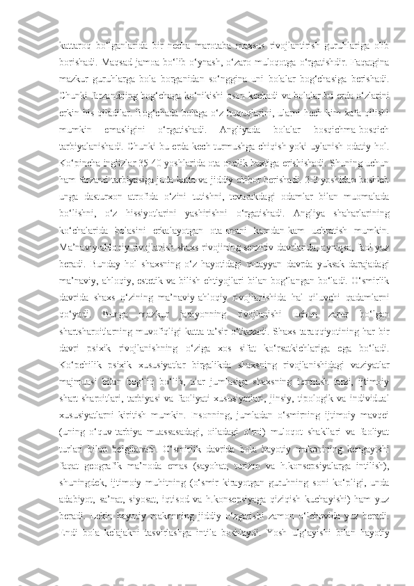 kattaroq   bo‘lganlarida   bir   necha   marotaba   maxsus   rivojlantirish   guruhlariga   olib
borishadi.  Maqsad  jamoa  bo‘lib  o‘ynash,   o‘zaro  muloqotga  o‘rgatishdir.  Faqatgina
mazkur   guruhlarga   bola   borganidan   so‘nggina   uni   bolalar   bog‘chasiga   berishadi.
Chunki farzandning bog‘chaga ko‘nikishi oson kechadi va bolalar bu erda o‘zlarini
erkin   his   qiladilar.   Bog‘chada   bolaga   o‘z   huquqlarini,   ularni   hech   kim   xafa   qilishi
mumkin   emasligini   o‘rgatishadi.   Angliyada   bolalar   bosqichma-bosqich
tarbiyalanishadi. Chunki bu erda kech turmushga chiqish yoki uylanish odatiy hol.
Ko‘pincha inglizlar 35-40 yoshlarida ota-onalik baxtiga erishishadi. Shuning uchun
ham farzand tarbiyasiga juda katta va jiddiy e'tibor berishadi. 2-3 yoshidan boshlab
unga   dasturxon   atrofida   o‘zini   tutishni,   tevarakdagi   odamlar   bilan   muomalada
bo‘lishni,   o‘z   hissiyotlarini   yashirishni   o‘rgatishadi.   Angliya   shaharlarining
ko‘chalarida   bolasini   erkalayotgan   ota-onani   kamdan-kam   uchratish   mumkin.
Ma’naviy-ahloqiy rivojlanish shaxs rivojining senzitiv davrlarida, ayniqsa, faol yuz
beradi.   Bunday   hol   shaxsning   o‘z   hayotidagi   muayyan   davrda   yuksak   darajadagi
ma’naviy,   ahloqiy,   estetik   va   bilish   ehtiyojlari   bilan   bog‘langan   bo‘ladi.   O‘smirlik
davrida   shaxs   o‘zining   ma’naviy-ahloqiy   rivojlanishida   hal   qiluvchi   qadamlarni
qo‘yadi.   Bunga   mazkur   jarayonning   rivojlanishi   uchun   zarur   bo‘lgan
shartsharoitlarning muvofiqligi   katta ta’sir   o‘tkazadi.  Shaxs  taraqqiyotining har  bir
davri   psixik   rivojlanishning   o‘ziga   xos   sifat   ko‘rsatkichlariga   ega   bo‘ladi.
Ko‘pchilik   psixik   xususiyatlar   birgalikda   shaxsning   rivojlanishidagi   vaziyatlar
majmuasi   bilan   bog‘liq   bo‘lib,   ular   jumlasiga   shaxsning   turmush   tarzi,   ijtimoiy
shart-sharoitlari,   tarbiyasi   va   faoliyati   xususiyatlari,   jinsiy,   tipologik   va   individual
xususiyatlarni   kiritish   mumkin.   Insonning,   jumladan   o‘smirning   ijtimoiy   mavqei
(uning   o‘quv-tarbiya   muassasadagi,   oiladagi   o‘rni)   muloqot   shakllari   va   faoliyat
turlari   bilan   belgilanadi.   O‘smirlik   davrida   bola   hayotiy   makonining   kengayishi
faqat   geografik   ma’noda   emas   (sayohat,   turizm   va   h.konsepsiyalarga   intilish),
shuningdek,   ijtimoiy   muhitning   (o‘smir   kirayotgan   guruhning   soni   ko‘pligi,   unda
adabiyot,   sa’nat,   siyosat,   iqtisod   va   h.konsepsiyaga   qiziqish   kuchayishi)   ham   yuz
beradi.   Lekin   hayotiy   makonning   jiddiy   o‘zgarishi   zamon   o‘lchovida   yuz   beradi.
Endi   bola   kelajakni   tasvirlashga   intila   boshlaydi.   Yosh   ulg‘ayishi   bilan   hayotiy 