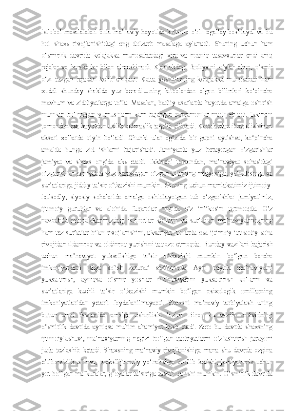 istiqbol masalalalari bola ma’naviy hayotida ko‘proq o‘rin egallay boshlaydi va bu
hol   shaxs   rivojlanishidagi   eng   dolzarb   masalaga   aylanadi.   Shuning   uchun   ham
o‘smirlik   davrida   kelajakka   munosabatdagi   xira   va   noaniq   tasavvurlar   endi   aniq
rejalar   va   harakatlar   bilan   almashinadi.   Kelajakdagi   faoliyatni   o‘ylar   ekan,   o‘smir
o‘zi   tuzgan   rejadan   kelib   chiqadi.   Katta   yoshlilarning   kelajakka   munosabati   ham
xuddi   shunday   shaklda   yuz   beradi.Uning   kitoblardan   olgan   bilimlari   ko‘pincha
mavhum  va  ziddiyatlarga to‘la. Masalan,  badiiy  asarlarda  hayotda amalga  oshirish
mumkin bo‘lmagan yumushlarni  xam bajargan qahramonlar  madh etiladi. Ikkinchi
tomondan esa hayotdan uzilib qolmaslik targ‘ib qilinadi. Kattalardan ibrat olish ham
aksari   xollarda   qiyin   bo‘ladi.   Chunki   ular   og‘zida   bir   gapni   aytishsa,   ko‘pincha
amalda   bunga   zid   ishlarni   bajarishadi.   Jamiyatda   yuz   berayotgan   o‘zgarishlar
jamiyat   va   shaxs   ongida   aks   etadi.   Ikkinchi   tomondan,   ma’naviyat   sohasidagi
o‘zgarishlar  jamiyatda  yuz berayotgan  o‘zgarishlarning miqyosiga,  yo‘nalishiga  va
sur’atlariga jiddiy ta’sir o‘tkazishi mumkin. Shuning uchun mamlakatimiz ijtimoiy-
iqtisodiy,   siyosiy   sohalarida   amalga   oshirilayotgan   tub   o‘zgarishlar   jamiyatimiz,
ijtimoiy   guruhlar   va   alohida   fuqarolar   ongida   o‘z   in’ikosini   topmoqda.   O‘z
navbatida   mamalakatimizdagi   islohotlar   ko‘lami   va   sur’atlari   ma’naviyatimizning
ham tez sur’atlar bilan rivojlanishini, aksariyat  hollarda esa ijtimoiy-iqtisodiy soha
rivojidan ildamroq va oldinroq yurishini taqozo etmoqda. Bunday vazifani bajarish
uchun   ma’naviyat   yuksalishiga   ta’sir   o‘tkazishi   mumkin   bo‘lgan   barcha
imkoniyatlarni   ishga   solish   zarurati   sezilmoqda.   Ayni   paytda   ma’naviyatni
yuksaltirish,   ayniqsa   o‘smir   yoshlar   ma’naviyatini   yuksaltirish   ko‘lami   va
sur’atlariga   kuchli   ta’sir   o‘tkazishi   mumkin   bo‘lgan   psixologik   omillarning
imkoniyatlaridan   yetarli   foydalanilmayapti.   Shaxsni   ma’naviy   tarbiyalash   uning
butun   umri   davomida   amalga   oshirilishi   lozim.   Biroq   bu   vazifa   individning
o‘smirlik   davrida   ayniqsa   muhim   ahamiyat   kasb   etadi.   Zero   bu   davrda   shaxsning
ijtimoiylashuvi,   ma’naviyatning   negizi   bo‘lgan   qadriyatlarni   o‘zlashtirish   jarayoni
juda   tezlashib   ketadi.   Shaxsning   ma’naviy   rivojlanishiga   mana   shu   davrda   ozgina
e’tiborsizlik   qilinsa,   u   aksilijtimoiy   yo‘nalishga   burilib   ketishi,   jamiyatimiz   uchun
yot bo‘lgan mafkuralar, g‘oyalar ta’siriga tushib qolishi mumkin. O‘smirlik davrida 