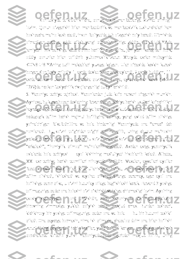 Konfutsiyda   ta kidlanishicha,   qonun   inson   manfaatlariga   xizmat   qilmog iʼ ʻ
lozim.   Qonun   o zgarishi   bilan   manfaatdorlik   va   manfaatsizlik   tushunchalari   ham	
ʻ
boshqacha ma no kasb etadi, inson faoliyatida tub o zgarish ro y beradi. O tmishda	
ʼ ʻ ʻ ʻ
o rnatilgan   tartibga   sajda   qilish   yangi   qonunlar   ruhiga   ziddir.   KONSEPSIYAda	
ʻ
jamiyatni   boshqarishga   katta  e tibor   berilib,  unga   ko ra,  jamiyatni   keragidan  ortik,	
ʼ ʻ
oddiy   qonunlar   bilan   to ldirib   yubormaslik   zarur.   Xitoyda   asrlar   mobaynida	
ʻ
KONSEPSIYAning   turli   maktablari   yuzaga   kelgan.   Ular   o rtasida   keskin   kurash	
ʻ
borgan.Konfutsiy milodiy 1 -asrda davlat ta limotiga aylandi, 9-asrda buddizm, 11-	
ʼ
asrda   daosizm   ustidan   to la   g alaba   qozondi.   Bunga,   ayniqsa,   Sun   davri   (960—	
ʻ ʻ
1279)da neokonfutsiychilik rivojlanganligi tufayli erishildi.
5.   Yaponiya   tarbiya   tajribasi.   Yaponlardan   juda   ko‘p   narsani   o‘rganish   mumkin.
Ayniqsa, bu kungaboqar davlatning farzandlariga tarbiya berish usullari ko‘pchilikni
hayratga solib kelgan. Ularning tarbiya berish usuli «ikudzi» deb nomlanib, bu faqat
pedagogik   ta’lim   berish   majmui   bo‘libgina   qolmay,   yangi   avlod   ta’lim   olishiga
yo‘naltirilgan   falsafadir!Ona   va   bola   birdamligi   Yaponiyada   ona   “amae”   deb
nomlanadi.   Bu   so‘zni   to‘g‘ridan-to‘g‘ri   tarjima   qilib,   uning   chuqur   ma’nosini
yetkazib   berish   juda   qiyin.   Lekin   bu   so‘z   “amaeru”   so‘zidan   kelib   chiqqan   bo‘lib,
“erkalash”,   “homiylik   qilmoq”   ma’nolarini   anglatadi.   Asrdan   asrga   yaponiyalik
oslalarda   bola   tarbiyasi   —   ayol   kishining   mas’uliyati   hisoblanib   keladi.   Albatta,
XXI   asr   tarbiya   berish   taomillari   nihoyatda   farqlidir.   Masalan,   avvallari   ayollar
faqat   xonadon   ishlari   bilan   shug‘ullanishgan   bo‘lsa,   zamonaviy   yapon   ayollari
ta’lim   olishadi,   ishlashadi   va   sayohat   qilishadi.Shunga   qaramay,   agar   ayol   ona
bo‘lishga qaror qilsa, u o‘zini butunlay oilaga bag‘ishlashi kerak. Farzand 3 yoshga
to‘lmaguniga qadar ona bolasini o‘zi o‘stirishi va ishga chiqmasligi lozim. Ayolning
asosiy   majburiyati   —   ona   bo‘lishdir,   zero,   Yaponiyada   o‘z   majburiyatlarini
birovning   zimmasiga   yuklab   qo‘yish   tartibi   mavjud   emas.   Bundan   tashqari,
kichkintoy   bir   yoshga   to‘lmaguniga   qadar   ona   va   bola   —   bu   bir   butunni   tashkil
qiladi. Ona qayerga bormasin, nima ish qilmasin, chaqaloq doim ona bilan bo‘lishi
zarur! Oxirgi paytlarda “Bebi-sling”lar, ya’ni bolarni kenguru qopchasiga o‘xshash
qopchalarda   ko‘tarib   yurish   Yaponiyada   juda   ilgaritdan   mavjud   bo‘lib,   uning 