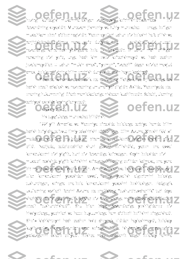 hozirgi   kundagisi   mukammallashgan   zamonaviy   ko‘rinishidir.«Amae»   —   o‘z
farzandining   soyasidir.   Muntazam   jismoniy   va   ruhiy   munosabat   —   onaga   bo‘lgan
mustahkam obro‘-e’tibor negizidir. Yapon ayollari uchun o‘z bolasini hafa qilish va
ranjitishdanda   og‘irroq   narsa   yo‘q   dunyoda.Bola   —   poshsho   kudzi   nuqtai-
nazarlariga   ko‘ra   besh   yoshgacha   bola   —   farishtadir.   U   uchun   man’   qilingan
narsaning   o‘zi   yo‘q,   unga   hech   kim   ovoz   ko‘tarishmaydi   va   hech   qachon
jozalamaydilar.   U   uchun   “mukin   emas”,   “yomon”,   “zararli”   degan   so‘zlar   mavjud
emas. Bolakan o‘zining bilim orttirish dunyosida erkin hayot kechiradi.
Yevropalik hamda amerikalik ota-onalarning fikriga ko‘ra injiqliklariga erk
berish orqali erkalash va nazoratning umuman yo‘qligidir. Aslida, Yaponiyada ota-
onaning hukumronligi G‘arb mamlakatlariga nisbatan kuchliroqdir. Sababi, ularning
tarbiyasi asosida keyingilar yotadi:
- shaxsiy misol;
- his-tuyg‘ularga munosabat bilidirish.
1994-yili   Amerika   va   Yaponiya   o‘rtasida   bolalarga   tarbiya   hamda   bilim
berish   bo‘yicha   tafovut  ilmiy-tekshirishi  o‘tkazilgan.  Olim   Azuma  Xiroshi  ikki   xil
madaniyat   vakillari   ona-bolasidan   piramida-konstruktorini   yig‘ish   shartini   e’lon
qildi.   Natijada,   tadqiqotchilar   shuni   guvohi   bo‘lishdiki,   yapon   ona   avval
konstruktorni   o‘zi   yig‘ib,   buni   o‘z   farzandiga   ko‘rsatgan.   Keyin   bolasidan   o‘zi   —
mustaqil   ravishda   yig‘ib  ko‘rishini   so‘ragan.   Bolaning   qo‘lidan   kelmasa,   ona   yana
bir  marotaba yasab  ko‘rsatib bergan. Amerikaliklar  esa boshqa yo‘l bilan yasagan.
Ular   konstruktorni   yasashdan   avval,   uning   yasalish   algoritmini   bolasiga
tushuntirgan,   so‘ngra   ona-bola   konstruktorni   yasashni   boshlashgan.   Pedgogik
usullarning   sezilarli   farqini   Azuma   ota-onalikning   “tushuntiruvchanlik”   turi   deya
sharhladi.   Ya’in,   yaponiyalik   ayollar   o‘z   farzandlariga   muomala   va   ish-harakatlari
orqali   “tushuntirishadi”.   Shu   bilan   birga   farzandlariga   yoshligidanoq   o‘z
hissiyotlarga,   yaqinlari   va   hatto   buyuumlarga   ham   e’tiborli   bo‘lishni   o‘rgatishadi.
Sho‘x   kichkintoyni   hech   qachon   issiq   choynak   oldidan   haylashmaydi,   bolakay
kuyib   qolsa,   “amae”   undan   uzur   so‘ragan   holda   ish-harakatlari   unga   og‘riq
yetkazganini   eslatib   qo‘yadi.   Boshqa   misol:   erkalanib   ketgan   bolakay   hamma 