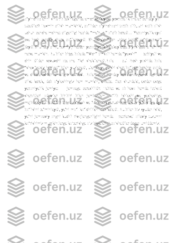 o‘yinchoqlarini sindirib tashlaganda amerikalik yoki yevropalik onalar qanday yo‘l
tutadilar? Taxmin qilish mumkinki, qo‘lidan o‘yinchoqni tortib olib, uni sotib olish
uchun qancha mehnat qilganligi haqida “ma’ruza” o‘qib beradi… Yaponiyalik ayol
esa   hech   qanday   chora   qo‘llamaydi.   Shunchaki   “Sen   uning   jonini   og‘rityapsan”
deydi.Shunday qilib, rasmiy jihatdan yaponiyalik bolakaylarga 5 yoshgacha hamma
narsa mumkin. Bu bilan birga bolada “Men” timsoli hamda “yaxshi” — tarbiyali va
chin   dildan   sevuvchi   ota-ona   fikri   shakllanadi.Bola   —   qul   Besh   yoshida   bola
“shavfqatsiz haqiqat” bilan yuzlanadi, ular rioya qilishi shart bo‘lgan berahm qoida
va   cheklanishlar   nimaligini   ko‘radi.   Bola   uchun   bunday   keskin   o‘zgarish   og‘irlik
qilsa   kerak,   deb   o‘ylashingiz   ham   mumkin,   albatta.   Gap   shundaki,   asrdan-asrga
yaponiyalik   jamiyat   —   jamoaga   qarashlidir.   Tabiat   va   ob-havo   hamda   iqtisod
sharoitlari   odamlar   bir-biri   bilan   jambul-jam   bo‘lib   ishlashi   va   yashashiga
majburlaydi. Faqat bir-birini qo‘llash va fidokorlik guruchning umumiy hosiliga ega
bo‘lishni ta’minlaydi, ya’ni mo‘l-ko‘lchilikni olib keladi. Bu bilan biz syudan isiki,
ya’ni   jamoaviy   ongni   kuchli   rivojlanganligini   hamda       patriarxal   oilaviy   tuzumni
ko‘rishimiz mumkin.larga ko`tarishga o`z hissalarini qo`shadilar degan umiddamiz.  