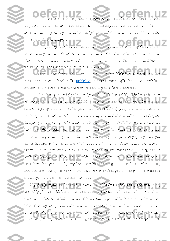  o‘z-o‘zini   anglash,   uning   qimmatli   yo‘nalishlarini   va   hayot   tarzini
belgilash   asosida   shaxs   rivojlanishi   uchun   imkoniyatlar   yaratib   beradi.   O‘qitish
asosiga   ta’limiy-kasbiy   dasturlar   qo‘yilgan   bo‘lib,   ular   beshta   blok-model
prinsipidan tashkil topgan: 
 ijtimoiy-iqtisodiy va gumanitar fanlar, matematik va tabiiy-ilmiy fanlar,
umumkasbiy   fanlar,   ixtisoslik   fanlari   hamda   qo‘shimcha   fanlar   tizimidan   iborat.
Texnologik   jihatidan   kasbiy   ta’limning   mazmuni,   metodlari   va   metodikasini
tanlashga madaniy yondashuv bilan bevosita bog‘liq. 
Ushbu   dasturlarni   ishlab   chiqilishida   har   bir   blokning   vazifasi,   bloklar
o‘rtasidagi   o‘zaro   bog‘liqlik   tashkiliy ,   didaktik-texnologik   ishlar   va   malakali
mutaxassislar bilan hamkorlikda amalga oshirilgani ko‘zga tashlanadi. 
Olib   borilgan   tadqiqotlar   natijasi   shuni   ko‘rsatadiki,   fakultetlarda   oliy
ta’limdagi   ko‘p   bosqichli   tizim   (OTKT)   asosida   ishlash   va   an’anaviy   tizim   bilan
ishlash   qiyosiy   taqqoslab   ko‘rilganda,   talabalar   (OTKT)   yangicha   ta’lim   tizimida
ongli,   ijodiy   ishlashga   ko‘proq   e’tibor   qaratgani,   talabalarda   ta’lim   motivatsiyasi
darajasi yuqori ekanligi ko‘zga tashlanadi. Oliy ta’limni fakultetlari va kafedralarida
tuzilmaviy-funksional   va   mazmunli-texnologik   qayta   qurish   amalga   oshiriladi.
Umuman   olganda   oliy   ta’limda   individual-ijodiy   va   jamoaviy-ijodiy   faoliyat
sohasida bugungi kunga kelib sezilarli tajribalar to‘plandi, o‘quv pedagogik jarayoni
ishtirokchilari   o‘rtasida   sub’ekt-sub’ekt   munosabatlari   rivojlanishida   o‘zgarishlar
sodir   bo‘layotganini   kuzatish   mumkin.   Ushbu   tizim   orqali   talabalarni   mustaqil
ishlashga   ishtiyoqi   ortib,   reyting   tizimida   ularning   faol   ishtiroki   ta’minlansa,
ikkinchi tomondan pedagoglar tomonidan talabalar faoliyatini boshqarishda metodik
madaniyat darajasi o‘sib borishi kuzatiladi.
2. O‘qitish jarayonida innovatsion uslublarni  ishlab chiqish va joriy etishning
tashkiliy   jihatlari. Ma’lumki,   didaktikaning   predmetini   o‘rgatish,   o‘rganish   ta’lim
mazmunini   tashkil   qiladi.   Bunda   ishtirok   etayotgan   uchta   komponent   bir-birlari
bilan   shunday   uzviy   aloqadaki,   ulardan   birini   e’tibordan   chetda   qoldirish   mumkin
emas.   Xo‘sh,   nimani   nimadan   boshlash   kerak?   Ishni   o‘rganish   yoki   o‘rgatishdan
boshlasak,   tabiiy   ravishda   savol   tug‘iladi:   nimani   (qanday   mazmundagi   o‘quv 