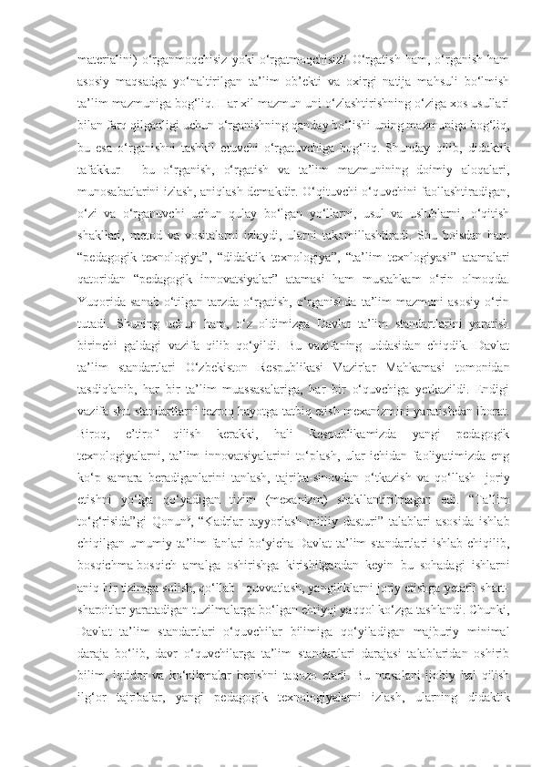 materialini)   o‘rganmoqchisiz   yoki   o‘rgatmoqchisiz?   O‘rgatish   ham,   o‘rganish   ham
asosiy   maqsadga   yo‘naltirilgan   ta’lim   ob’ekti   va   oxirgi   natija   mahsuli   bo‘lmish
ta’lim mazmuniga bog‘liq. Har xil mazmun uni o‘zlashtirishning o‘ziga xos usullari
bilan farq qilganligi uchun o‘rganishning qanday bo‘lishi uning mazmuniga bog‘liq,
bu   esa   o‘rganishni   tashkil   etuvchi   o‘rgatuvchiga   bog‘liq.   Shunday   qilib,   didaktik
tafakkur   -   bu   o‘rganish,   o‘rgatish   va   ta’lim   mazmunining   doimiy   aloqalari,
munosabatlarini izlash, aniqlash demakdir. O‘qituvchi o‘quvchini faollashtiradigan,
o‘zi   va   o‘rganuvchi   uchun   qulay   bo‘lgan   yo‘llarni,   usul   va   uslublarni,   o‘qitish
shakllari,   metod   va   vositalarni   izlaydi,   ularni   takomillashtiradi.   Shu   boisdan   ham
“pedagogik   texnologiya”,   “didaktik   texnologiya”,   “ta’lim   texnlogiyasi”   atamalari
qatoridan   “pedagogik   innovatsiyalar”   atamasi   ham   mustahkam   o‘rin   olmoqda.
Yuqorida   sanab  o‘tilgan  tarzda  o‘rgatish,   o‘rganishda  ta’lim   mazmuni   asosiy  o‘rin
tutadi.   Shuning   uchun   ham,   o‘z   oldimizga   Davlat   ta’lim   standartlarini   yaratish
birinchi   galdagi   vazifa   qilib   qo‘yildi.   Bu   vazifaning   uddasidan   chiqdik.   Davlat
ta’lim   standartlari   O‘zbekiston   Respublikasi   Vazirlar   Mahkamasi   tomonidan
tasdiqlanib,   har   bir   ta’lim   muassasalariga,   har   bir   o‘quvchiga   yetkazildi.   Endigi
vazifa shu standartlarni tezroq hayotga tatbiq etish mexanizmini yaratishdan iborat.
Biroq,   e’tirof   qilish   kerakki,   hali   Respublikamizda   yangi   pedagogik
texnologiyalarni,   ta’lim   innovatsiyalarini   to‘plash,   ular   ichidan   faoliyatimizda   eng
ko‘p   samara   beradiganlarini   tanlash,   tajriba-sinovdan   o‘tkazish   va   qo‘llash-   joriy
etishni   yo‘lga   qo‘yadigan   tizim   (mexanizm)   shakllantirilmagan   edi.   “Ta’lim
to‘g‘risida”gi   Qonun 9
,   “Kadrlar   tayyorlash   milliy   dasturi”   talablari   asosida   ishlab
chiqilgan umumiy ta’lim  fanlari bo‘yicha Davlat ta’lim standartlari  ishlab chiqilib,
bosqichma-bosqich   amalga   oshirishga   kirishilgandan   keyin   bu   sohadagi   ishlarni
aniq bir tizimga solish, qo‘llab - quvvatlash, yangiliklarni joriy etishga yetarli shart-
sharoitlar yaratadigan tuzilmalarga bo‘lgan ehtiyoj yaqqol ko‘zga tashlandi. Chunki,
Davlat   ta’lim   standartlari   o‘quvchilar   bilimiga   qo‘yiladigan   majburiy   minimal
daraja   bo‘lib,   davr   o‘quvchilarga   ta’lim   standartlari   darajasi   talablaridan   oshirib
bilim,   iqtidor   va   ko‘nikmalar   berishni   taqozo   etadi.   Bu   masalani   ijobiy   hal   qilish
ilg‘or   tajribalar,   yangi   pedagogik   texnologiyalarni   izlash,   ularning   didaktik 