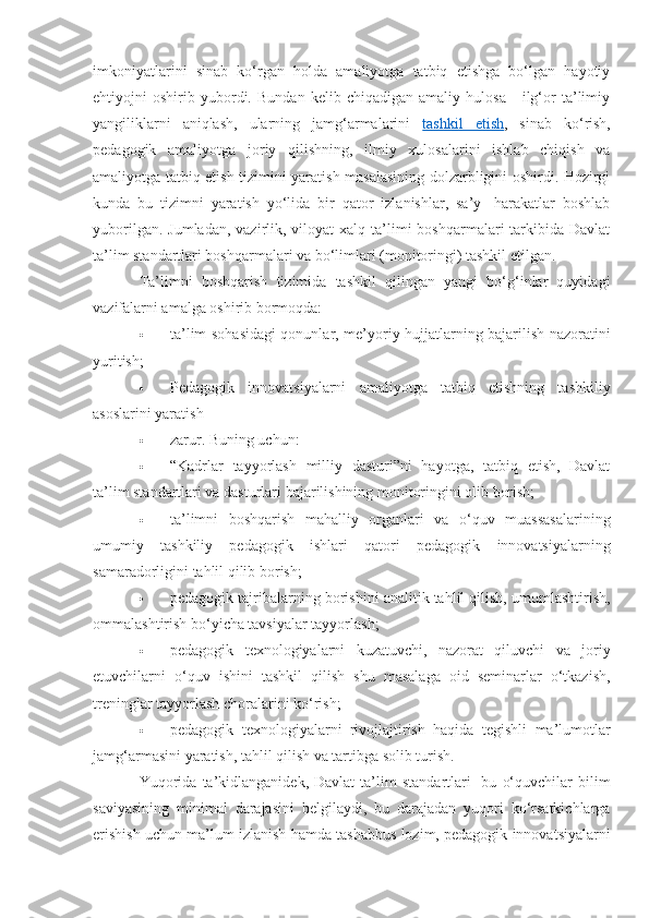 imkoniyatlarini   sinab   ko‘rgan   holda   amaliyotga   tatbiq   etishga   bo‘lgan   hayotiy
ehtiyojni   oshirib   yubordi.   Bundan   kelib   chiqadigan   amaliy   hulosa   -   ilg‘or   ta’limiy
yangiliklarni   aniqlash,   ularning   jamg‘armalarini   tashkil   etish ,   sinab   ko‘rish,
pedagogik   amaliyotga   joriy   qilishning,   ilmiy   xulosalarini   ishlab   chiqish   va
amaliyotga tatbiq etish tizimini yaratish masalasining dolzarbligini oshirdi. Hozirgi
kunda   bu   tizimni   yaratish   yo‘lida   bir   qator   izlanishlar,   sa’y-   harakatlar   boshlab
yuborilgan.  Jumladan,  vazirlik, viloyat   xalq ta’limi  boshqarmalari  tarkibida  Davlat
ta’lim standartlari boshqarmalari va bo‘limlari (monitoringi) tashkil etilgan. 
Ta’limni   boshqarish   tizimida   tashkil   qilingan   yangi   bo‘g‘inlar   quyidagi
vazifalarni amalga oshirib bormoqda: 
 ta’lim sohasidagi qonunlar, me’yoriy hujjatlarning bajarilish nazoratini
yuritish; 
 Pedagogik   innovatsiyalarni   amaliyotga   tatbiq   etishning   tashkiliy
asoslarini yaratish 
 zarur. Buning uchun: 
 “Kadrlar   tayyorlash   milliy   dasturi”ni   hayotga,   tatbiq   etish,   Davlat
ta’lim standartlari va dasturlari bajarilishining monitoringini olib borish; 
 ta’limni   boshqarish   mahalliy   organlari   va   o‘quv   muassasalarining
umumiy   tashkiliy   pedagogik   ishlari   qatori   pedagogik   innovatsiyalarning
samaradorligini tahlil qilib borish; 
 pedagogik tajribalarning borishini analitik tahlil qilish, umumlashtirish,
ommalashtirish bo‘yicha tavsiyalar tayyorlash; 
 pedagogik   texnologiyalarni   kuzatuvchi,   nazorat   qiluvchi   va   joriy
etuvchilarni   o‘quv   ishini   tashkil   qilish   shu   masalaga   oid   seminarlar   o‘tkazish,
treninglar tayyorlash choralarini ko‘rish; 
 pedagogik   texnologiyalarni   rivojlajtirish   haqida   tegishli   ma’lumotlar
jamg‘armasini yaratish, tahlil qilish va tartibga solib turish. 
Yuqorida   ta’kidlanganidek,  Davlat   ta’lim   standartlari-   bu   o‘quvchilar   bilim
saviyasining   minimal   darajasini   belgilaydi,   bu   darajadan   yuqori   ko‘rsatkichlarga
erishish uchun ma’lum izlanish hamda tashabbus lozim, pedagogik innovatsiyalarni 