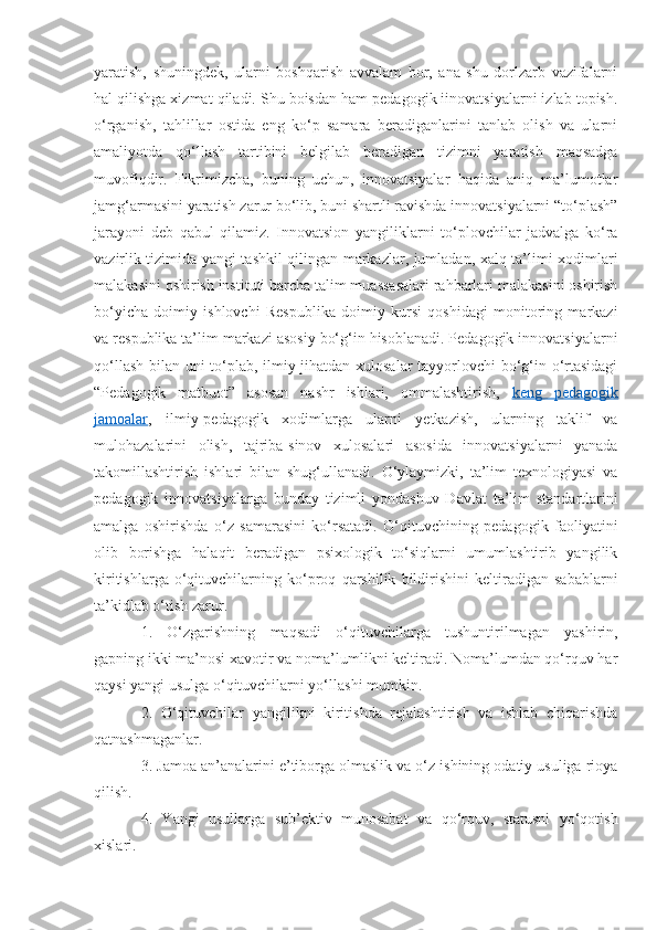 yaratish,   shuningdek,   ularni   boshqarish   avvalam   bor,   ana   shu   dorlzarb   vazifalarni
hal qilishga xizmat qiladi. Shu boisdan ham pedagogik iinovatsiyalarni izlab topish.
o‘rganish,   tahlillar   ostida   eng   ko‘p   samara   beradiganlarini   tanlab   olish   va   ularni
amaliyotda   qo‘llash   tartibini   belgilab   beradigan   tizimni   yaratish   maqsadga
muvofiqdir.   Fikrimizcha,   buning   uchun,   innovatsiyalar   haqida   aniq   ma’lumotlar
jamg‘armasini yaratish zarur bo‘lib, buni shartli ravishda innovatsiyalarni “to‘plash”
jarayoni   deb   qabul   qilamiz.   Innovatsion   yangiliklarni   to‘plovchilar   jadvalga   ko‘ra
vazirlik tizimida yangi tashkil qilingan markazlar, jumladan, xalq ta’limi xodimlari
malakasini oshirish instituti barcha talim muassasalari rahbarlari malakasini oshirish
bo‘yicha   doimiy   ishlovchi   Respublika   doimiy   kursi   qoshidagi   monitoring   markazi
va respublika ta’lim markazi asosiy bo‘g‘in hisoblanadi. Pedagogik innovatsiyalarni
qo‘llash bilan uni to‘plab, ilmiy jihatdan xulosalar tayyorlovchi  bo‘g‘in o‘rtasidagi
“Pedagogik   matbuot”   asosan   nashr   ishlari,   ommalashtirish,   keng   pedagogik
jamoalar ,   ilmiy-pedagogik   xodimlarga   ularni   yetkazish,   ularning   taklif   va
mulohazalarini   olish,   tajriba-sinov   xulosalari   asosida   innovatsiyalarni   yanada
takomillashtirish   ishlari   bilan   shug‘ullanadi.   O‘ylaymizki,   ta’lim   texnologiyasi   va
pedagogik   innovatsiyalarga   bunday   tizimli   yondashuv   Davlat   ta’lim   standartlarini
amalga   oshirishda   o‘z   samarasini   ko‘rsatadi.   O‘qituvchining   pedagogik   faoliyatini
olib   borishga   halaqit   beradigan   psixologik   to‘siqlarni   umumlashtirib   yangilik
kiritishlarga   o‘qituvchilarning   ko‘proq   qarshilik   bildirishini   keltiradigan   sabablarni
ta’kidlab o‘tish zarur. 
1.   O‘zgarishning   maqsadi   o‘qituvchilarga   tushuntirilmagan   yashirin,
gapning ikki ma’nosi xavotir va noma’lumlikni keltiradi. Noma’lumdan qo‘rquv har
qaysi yangi usulga o‘qituvchilarni yo‘llashi mumkin. 
2.   O‘qituvchilar   yangilikni   kiritishda   rejalashtirish   va   ishlab   chiqarishda
qatnashmaganlar. 
3. Jamoa an’analarini e’tiborga olmaslik va o‘z ishining odatiy usuliga rioya
qilish.
4.   Yangi   usullarga   sub’ektiv   munosabat   va   qo‘rquv,   statusni   yo‘qotish
xislari.  