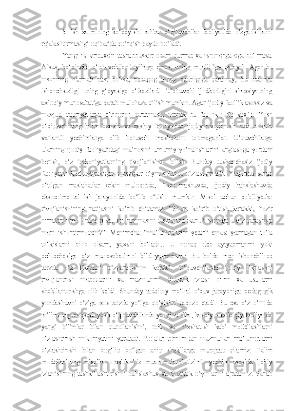 5.   Ish   xajmining   ko‘payishi   rahbar   o‘qituvchilar   faoliyatida   o‘zgarishlarni
rejalashtirmasligi oqibatida qo‘rqish paydo bo‘ladi. 
Yangilik  kirituvchi  tashabbuskor  odam  hurmat   va  ishonchga   ega  bo‘lmasa.
Afsus,   ko‘pincha   o‘qituvchilar   loyihaga   emas,   uning   muallifiga   qaraydi.   Agar   bu
insonning   hurmati   past   bo‘lsa,   pedagog   uning   qadrligiga   qaramay,   bu   odamga
ishonchsizligi   uning   g‘oyasiga   o‘tkaziladi.   O‘qituvchi   ijodkorligini   shaxsiyatning
axloqiy munosabatiga qarab mulohaza qilish mumkin. Agar ijodiy faollik asossiz va
mavjud   qadriyatlarga   e’tiborini   qaratmasa,   demak   bu   faollik   juda   xavfli.   Yosh
o‘qituvchining   bilim   berishi   va   kasbiy   faoliyatida   ijodiy   rivojlanishi   uchun   ko‘p
variantli   yechimlarga   olib   boruvchi   mashqlarni   topmaganlar.   O‘quvchilarga
ularning   ijodiy   faoliyatidagi   ma’nosini   umumiy   yo‘nalishlarini   anglashga   yordam
berish,   o‘z   imkoniyatlarning   rivojlanishini   bilish.   Bunday   tushunchasiz   ijodiy
faoliyatni   kuchaytiradigan   mashqlar   o‘yin   sifatida   o‘zlashtiriladi.   Yuqorida   sanab
o‘tilgan   maslahatlar   erkin   muloqotda,   fikr-almashuvda,   ijodiy   bahslashuvda
eksperimental   ish   jarayonida   bo‘lib   o‘tishi   mumkin.   Misol   uchun   qobiliyatlar
rivojlanishining   natijasini   ko‘rib   chiqamiz:   “Shuni   ko‘rib   o‘tish   kerakki,   hozir
nimalarni mulohaza qilsa, uni hammasini tushunarmikan..? Nimaga u o‘z qarashiga
meni   ishontirmoqchi?”.   Menimcha:   “ma’lumotlarim   yetarli   emas:   yetmagan   to‘la
to‘kislarni   bilib   olsam,   yaxshi   bo‘ladi...   U   nohaq   deb   aytyapmanmi   yoki
ochiqchasiga   o‘z   munosabatimni   bildiryapmanmi?   Bu   holda   men   ishonchliroq
tarzda   o‘z   fikrimni   o‘zgartirishim   kerak”.   O‘quvchilarda   ijodiy   fikrlashni
rivojlantiish   metodlarini   va   mazmunini   didaktik   izlash   bilim   va   usullarni
shakllantirishga   olib   keldi.   Shunday   tadqiqiy   mo‘ljal   o‘quv   jarayoniga   pedagogik
yondashuvni   o‘ziga   xos   tarzda   yo‘lga   qo‘yishni   taqozo   etadi.   Bu   esa   o‘z   o‘rnida
ta’limning maqsadi yosh o‘qituvchilarda yangi tajriba, kasbiy – tadqiqiy faoliyatda
yangi   bilimlar   bilan   qurollanishni,   rolli   va   o‘xshatish   kabi   modellashlarni
o‘zlashtirish   imkoniyatini   yaratadi.   Bolalar   tomonidan   mazmunan   ma’lumotlarni
o‘zlashtirishi   bilan   bog‘liq   bo‘lgan   aniq   shakllarga   murojaat   qilamiz.   Talim
modellarining   misollar   orasida   biz   muammolarni   tizimli   yechim   asosida   ijobiy
izlanishning   tashkillashtirishni   bahslashuv   va   didaktik   o‘yinlarini   ajratamiz.   Sanab 