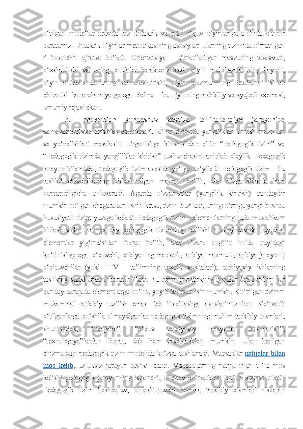 o‘tilgan   modellar   orasida   biz   didaktik   va   rolli   o‘quv   o‘yinlariga   alohida   e’tibor
qaratamiz. Didaktik o‘yinlar metodikasining asosiylari ularning tizimida o‘rnatilgan
4   bosqichni   ajratsa   bo‘ladi.   Orientatsiya   –   o‘rnatiladigan   mavzuning   tasavvuri,
o‘xshatilishi   va   uning   qoidalar   harakteristikasi,   o‘yin   mulohazalarining   bayoni,
o‘yin   o‘tkazishda   uning   sahnalashtirishi,   o‘yin   mazmunining   detallarini   ishlab
chiqarish katta ahamiyatga ega. Sahna – bu o‘yinning tashkiliy va syujetli sxemasi,
umumiy rejasi ekan. 
3.   Innovatsion   yondashuv   asosida   ta’lim-tarbiya   jarayonida
samaradorlikka   erishish   aspektlari. Ta’lim   tizimida   yangiliklar   kiritish   mazmuni
va   yo‘nalishlari   masalasini   o‘rganishga   kirishishdan   oldin   “Pedagogik   tizim”   va
“Pedagogik   tizimda   yangiliklar   kiritish”   tushunchasini   aniqlab   olaylik.   Pedagogik
jarayon   bilamizki,   pedagogik   tizim   asosida   yo‘lga   qo‘yiladi.   Pedagogik   tizim   -   bu
tashkil   etuvchilarning   birlashtirilgan   majmui   bo‘lib,   ular   o‘zgarishlarda   ham
barqarorligicha   qolaveradi.   Agarda   o‘zgarishlar   (yangilik   kiritish)   qandaydir
mumkin bo‘lgan chegaradan oshib ketsa, tizim buziladi, uning o‘rniga yangi boshqa
hususiyatli  tizim yuzaga keladi. Pedagogik tizim - elementlarning juda mustahkam
birlashuvidir.   Har   qanday   pedagogik   tizimning   tuzilishi   hozirgi   davrda   quyidagi
elementlar   yig‘indisidan   iborat   bo‘lib,   ular   o‘zaro   bog‘liq   holda   quyidagi
ko‘rinishga ega: o‘quvchi; tarbiyaning maqsadi; tarbiya mazmuni; tarbiya jarayoni;
o‘qituvchilar   (yoki   TTV   -   ta’limning   texnik   vositalari);   tarbiyaviy   ishlarning
tashkiliy shakllaridan iborat bo‘ladi. Bu tizimning tarkibiy qismlaridan har biri har
qanday darajada elementlarga bo‘lib, yoyib ko‘rsatilishi mumkin. Ko‘rilgan tizimni
mukammal   tarkibiy   tuzilish   emas   deb   hisoblashga   asoslarimiz   bor.   Ko‘rsatib
o‘tilganlarga qo‘shila olmaydiganlar pedagogik tizimning muhim tarkibiy qismlari,
shuningdek,   “natijalar”,   “o‘quv   tarbiyaviy   jarayonni   boshqarish”,
“texnologiya”lardan   iborat,   deb   ham   hisoblashlari   mumkin.   Ular   berilgan
chizmadagi   pedagogik tizim   modelida ko‘zga  tashlanadi.  Maqsadlar   natijalar  bilan
mos   kelib ,   uzluksiz   jarayon   tashkil   etadi.   Maqsadlarning   natija   bilan   to‘la   mos
kelishi   pedagogik   jarayonning   ishonchi,   o‘lchov   ko‘rsatkichi   bo‘lib   xizmat   qiladi.
Pedagogik   tizim   boshqaruv,   birlashtiruvchi   hamma   tarkibiy   qismlari   nisbatan 