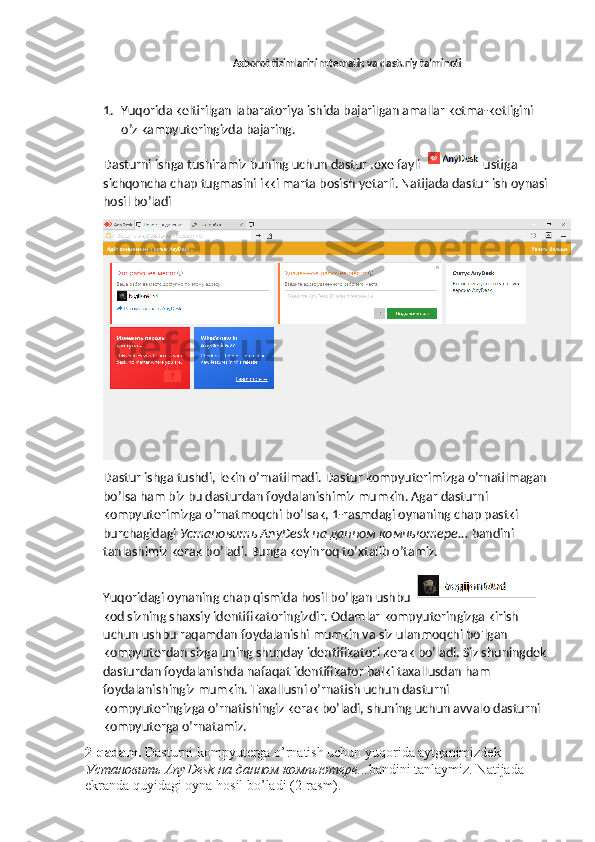 Axborot tizimlarini mtematik va dasturiy ta’minoti
1. Yuqorida keltirilgan labaratoriya ishida bajarilgan amallar ketma-ketligini 
o’z kampyuteringizda bajaring.
Dasturni ishga tushiramiz buning uchun dastur .exe fayli   ustiga 
sichqoncha chap tugmasini ikki marta bosish yetarli. Natijada dastur ish oynasi 
hosil bo’ladi 
Dastur ishga tushdi, lekin o’rnatilmadi. Dastur kompyuterimizga o’rnatilmagan 
bo’lsa ham biz bu dasturdan foydalanishimiz mumkin. Agar dasturni 
kompyuterimizga o’rnatmoqchi bo’lsak, 1-rasmdagi oynaning chap pastki 
burchagidagi  Установить  AnyDesk  на   данном   компьютере ...  bandini 
tanlashimiz kerak bo’ladi. Bunga keyinroq to’xtalib o’tamiz.
Yuqoridagi oynaning chap qismida hosil bo’lgan ushbu 
kod sizning shaxsiy identifikatoringizdir. Odamlar kompyuteringizga kirish 
uchun ushbu raqamdan foydalanishi mumkin va siz ulanmoqchi bo'lgan 
kompyuterdan sizga uning shunday identifikatori kerak bo’ladi. Siz shuningdek 
dasturdan foydalanishda nafaqat identifikator balki taxallusdan ham 
foydalanishingiz mumkin. Taxallusni o’rnatish uchun dasturni 
kompyuteringizga o’rnatishingiz kerak bo’ladi, shuning uchun avvalo dasturni 
kompyuterga o’rnatamiz.
2-qadam.  Dasturni kompyuterga o’rnatish uchun yuqorida aytganimizdek 
Установить  AnyDesk  на   данном   компьютере ... bandini tanlaymiz. Natijada 
ekranda quyidagi oyna hosil bo’ladi (2-rasm).  