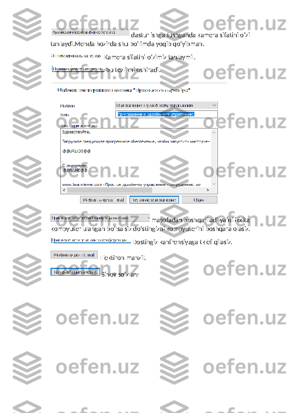  dastur ishga tushganda kamera sifatini o’zi 
tanlaydi.Menda hozirda shu bo’limda yoqib qo’yibman.
Kamera sifatini o’zimiz tanlaymi .
 bu tezlikni oshiradi.
 
 masofadan boshqariladi ya’ni ikkita 
kompyuter ulangan bo’lsa siz do’stingizni kompyuterini boshqara olasiz.
 Dostingiz kanfrensiyaga tklef qilasiz.
Elektiron manzil.
Sinov so’zlar. 