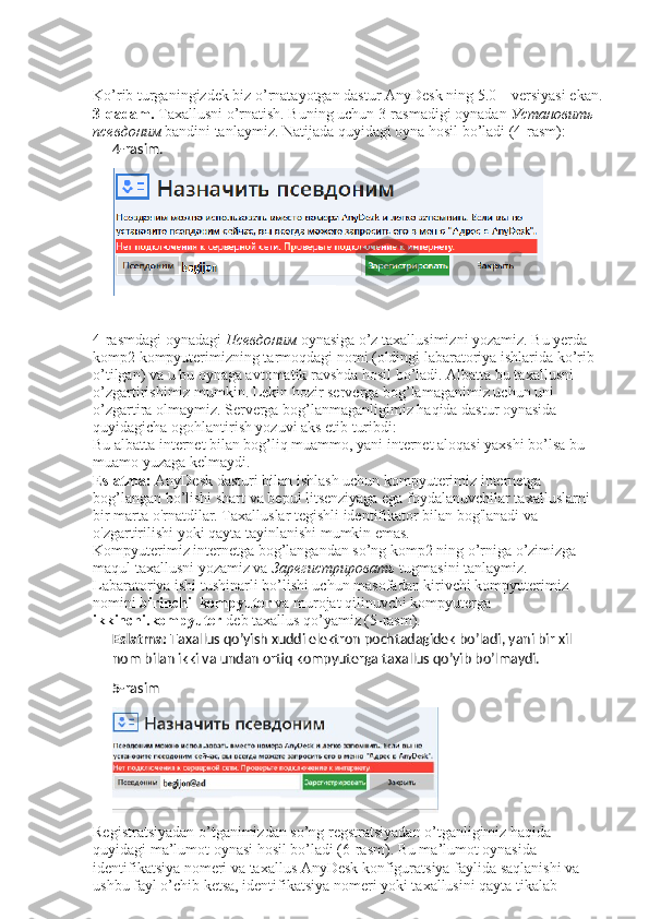 Ko’rib turganingizdek biz o’rnatayotgan dastur AnyDesk ning 5.0 – versiyasi ekan.
3-qadam.  Taxallusni o’rnatish. Buning uchun 3-rasmadigi oynadan  Установить  
псевдоним   bandini tanlaymiz.  Natijada quyidagi oyna hosil bo’ladi (4-rasm): 
4- rasim.
4-rasmdagi oynadagi  Псевдоним   oynasiga o’z taxallusimizni yozamiz. Bu yerda 
komp2 kompyuterimizning tarmoqdagi nomi (oldingi labaratoriya ishlarida ko’rib 
o’tilgan) va u bu oynaga avtomatik ravshda hosil bo’ladi. Albatta bu taxallusni 
o’zgartirishimiz mumkin. Lekin hozir serverga bog’lamaganimiz uchun uni 
o’zgartira olmaymiz. Serverga bog’lanmaganligimiz haqida dastur oynasida 
quyidagicha ogohlantirish yozuvi aks etib turibdi: 
Bu albatta internet bilan bog’liq muammo, yani internet aloqasi yaxshi bo’lsa bu 
muamo yuzaga kelmaydi. 
Eslatma:  AnyDesk dasturi bilan ishlash uchun kompyuterimiz internetga 
bog’langan bo’lishi shart va bepul litsenziyaga ega foydalanuvchilar taxalluslarni 
bir marta o'rnatdilar. Taxalluslar tegishli identifikator bilan bog'lanadi va 
o'zgartirilishi yoki qayta tayinlanishi mumkin emas. 
Kompyuterimiz internetga bog’langandan so’ng komp2 ning o’rniga o’zimizga 
maqul taxallusni yozamiz va  Зарегистрировать   tugmasini tanlaymiz. 
Labaratoriya ishi tushinarli bo’lishi uchun masofadan kirivchi kompyuterimiz 
nomini  birinchi_kompyuter  va murojat qilinuvchi kompyuterga 
ikkinchi.kompyuter  deb taxallus qo’yamiz (5-rasm). 
Eslatma:  Taxallus qo’yish xuddi elektron pochtadagidek bo’ladi, yani bir xil 
nom bilan ikki va undan ortiq kompyuterga taxallus qo’yib bo’lmaydi.
5- rasim
Registratsiyadan o’tganimizdan so’ng regstratsiyadan o’tganligimiz haqida 
quyidagi ma’lumot oynasi hosil bo’ladi (6-rasm). Bu ma’lumot oynasida 
identifikatsiya nomeri va taxallus AnyDesk konfiguratsiya faylida saqlanishi va 
ushbu fayl o’chib ketsa, identifikatsiya nomeri yoki taxallusini qayta tikalab  