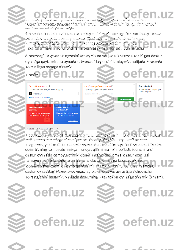 bo’lmasligi haqida ogohlantiriladi. Bu haqidagi ko’proq ma’lumot olishni 
istaganlar  Узнать   больше   ni tanlash orqali dastur web sahifasiga o’tib kerakli 
ma’lumotlarni olishi mumkin. 
6-rasmdan ko’rinib turibdiki biz tanlagan  birinchi_kompyuter  taxallusiga dastur 
avtomatik ravishda o’zining maxsus  @ad  belgilarini qo’shdi va bizning 
kompyuterimiz taxallusi  birinchi_kompyuter@ad  deb nomlandi. 
Taxallus o’rnatilib bo’ldi endi ishni boshlasak ham bo’ladi. Buning uchun 
6-rasmdagi  Закрыть   tugmasini tanlaymiz va natijada 3-rasmda keltirilgan dastur 
oynasiga qaytamiz, bu oynadan  Начать !  tugmasini tanlaymiz, natijada 7-rasmda 
ko’rsatilgan oynaga o’tamiz.
7-rasim
7-rasmdagi oynaning 1-rasmdagi oynada farqi shunda bo’ldiki birinchidan dastur 
endi kompyuterimizga o’rnatilgan va shaxsiy identifikatsiya kodi va nomi 
o’zgarmas, yani endi do’stlarimiz aynan shu identifikatsiya kodi va nomi bilan har 
doim bizning kompyuterimizga murojat qilishi mumkin bo’ladi, ikkinchi farqi 
dastur oynasida kompyuterimiz identifikatsiya kodi emas, dastur taxallusi 
namoyon bo’lib turibdi. Lekin biz yana dastur oynasiga taxallus o’rniga 
identifikatsiya kodini chiqarib qo’yishimiz mumkin. Buning uchun 7-rasmdagi 
dastur oynasidagi  Изменить   пароль   доступа  ...  yozuvi ustiga sichqoncha 
ko’rsatgichini bosamiz.  Natijada dasturning  Настройки  oynasiga o’tamiz (8-rasm). 