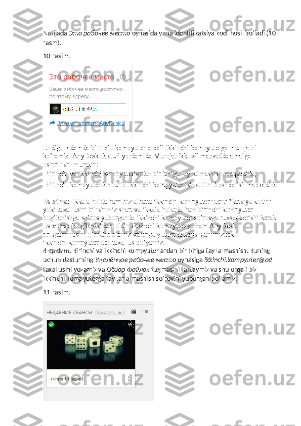 Natijada  Это   рабочее   место   oynasida yana identifikatsiya kodi hosil bo’ladi (10-
rasm).
10-rasim.
Endigi qadamda birinchi kompyuter orqali ikkinchi kompyuterga murojatni 
ko’ramiz. AnyDesk dasturi yordamida Murojat ikki xil maqsadda amalga 
oshirilishi mumkin: 
  Birinchi va ikkinchi kompyuterlardan bir biriga fayl almashish maqsadida; 
 
 Birinchi kompyuterdan turib ikkinchi kompyuter ish stolini boshqarish maqsadida.
Eslatma:  Ikkala holda ham biz albatta ikkinchi kompyuter identifikatsiya kodini 
yoki taxallusini bilishimiz shart va ikkala holatda ham birinchi kompyuter 
bog’lanishga so’rov yuborganda ikkinchi kompyuter so’rovga ruxsat berishi kerak.
Eslatma:  Bog’lanishdan oldin ikkinchi kompyuterga ham AnyDesk 
programmasini o’rnatib olamiz va unga yuqorida kelishganimizdek 
ikkinchi.kompyuter deb taxallus qo’yamiz. 
4-qadam.  Birinchi va ikkinchi kompyuterlardan bir biriga fayl almashish. Buning 
uchun dasturning  Удалённое   рабочее   место   oynasiga  ikkinchi.kompyuter@ad 
taxallusini yozamiz va  Обзор   файлов   tugmasini tanlaymiz va shu orqali biz 
ikkinchi kompyuterga fayllar almashish so’rovini yuborgan bo’lamiz:
11-rasim. 