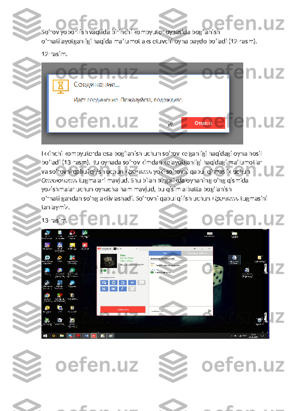 So’rov yoborilish vaqtida birinchi kompyuter oynasida bog’lanish 
o’rnatilayotganligi haqida ma’lumot aks etuvchi oyna paydo bo’ladi (12-rasm).
12-rasim.
Ikkinchi kompyuterda esa bog’lanish uchun so’rov kelganligi haqidagi oyna hosil 
bo’ladi (13-rasm). Bu oynada so’rov kimdan kelayotganligi haqidagi ma’lumotlar 
va so’rovni qabul qilish uchun  Принять   yoki so’rovni qabul qilmaslik uchun 
Отклонить   tugmalari mavjud. Shu bilan birgalikda oynaning o’ng qismida 
yozishmalar uchun oynacha ham mavjud, bu qisim albatta bog’lanish 
o’rnatilgandan so’ng aktivlashadi.  So’rovni qabul qilish uchun  Принять  tugmasini 
tanlaymiz.
13-rasim. 