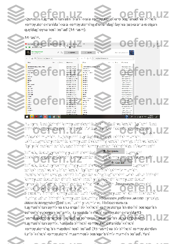 Принять   tugmasini tanlashi bilan ikkala kompyuter o’zaro bog’lanadi va birinchi 
kompyuter ekranida ikkala kompyuterning disklaridagi fayl va papkalar aks etgan 
quyidagi oyna hosil bo’ladi (14-rasm):
14-rasim.
Bu oyna faqat birinchi kompyuter ekranida hosil bo’ladi va kerakli fayllarni faqat 
birinchi kompyuter egasi olishi yoki o’zidagi fayllarni ikkinchi kompyuterga 
o’tkazishi mumkin. Bu jarayonni quyidagicha amalga oshirish mumkin: 
ushbu tugmalar yordamida kompyuter disklarining kerakli qismiga o’tib va kerakli 
fayl yoki papkani tanlab, agar birinchi kompyuterdan ikkinchisiga o’tkazmoqchi 
bo’lsak, dastur oynasining yuqori qismidagi  tugmasini 
bosishimiz, agarda ikkinchi kompyuterdan birinchi kompyuterga o’tkazmoqchi 
bo’lsak, dastur oynasining o’ng yuqori qismidagi  tugmasini 
tanlash orqali va shu bilan kerakli fayllarni ayriboshlashimiz mumkin. 
Barcha ishlarni amalga oshirib bo’lgandan so’ng bog’lanishni uzish uchun birinchi 
kompyuter dasturidan chiqib ketish orqali yoki ikkinchi kompyuter dasturi 
oynasida bog’lanish o’rnatilgandan so’ng hosil bo’lgan  Завершить   tugmasini 
tanlash orqali amalga oshirish mumkin. 
5-qadam.  Birinchi kompyuterdan turib ikkinchi kompyuter ish stolini boshqarish. 
Buning uchun birinchi kompyuter dasturning  Удалённое   рабочее   место   oynasiga
ikkinchi.kompyuter@ad  taxallusini yozamiz va  Подключиться  
tugmasini tanlaymiz va shu orqali biz ikkinchi kompyuterga ish stolini boshqarish 
so’rovini yuborgan bo’lamiz. Bu vaqtda ikkinchi kompyuter ekranida 13-
rasmdagidek oyna hosil bo’ladi va so’rovga ruxsat berish uchun  Принять  
tugmasini tanlaymiz. Natijada birinchi kompyuter ekranida ikkinchi 
kompyuterning ish maydoni hosil bo’ladi (15-rasm) va biz birinchi kompyuterdan 
turib ikkinchi kompyuterni muammosiz boshqarishimiz mumkin bo’ladi. Yani  