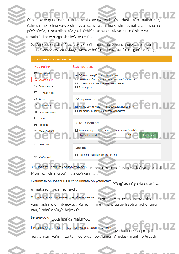 birinchi kompyuterdan turib ikkinchi kompyuterda biror dasturni o’rnatishimiz, 
o’chirishimiz, ishga yurgizishimiz, unda ishlab natija olishimiz, natijalarni saqlab 
qo’yishimiz, nusxa olishimiz yoki o’chirib tashlashimiz va hattoki sistema 
xossalarini ham o’zgartishimiz mumkin.
2. AnyDesk dasturi  Настройки   bo’limiga o’tib  Безопасность   menyusi 
Обновления   va  Обнаружение   bo’limlari vazifalarini o’rganib chiqing
Bunda Any Deskni avtomatiski yangilanadi. 
Men hozirda shu bo’limga qo’yganman.
YAngilashni yuklab oladi va 
o’rnatishdi bizdan so’raydi.
Bu bo’lim AnyDeskni avtomatiski 
yangilashni o’chirib qoyadi. Bu bo’lim menimcha qulay hisoblanadi chunki 
yangilashni o’zingiz bajarasiz.
 Beta haqida malumot.
 Mahalit tarmoq orqali 
bog’langam ya’ni bitta tarmoq orqali bog’langan Anydeskni qidirib topadi. 