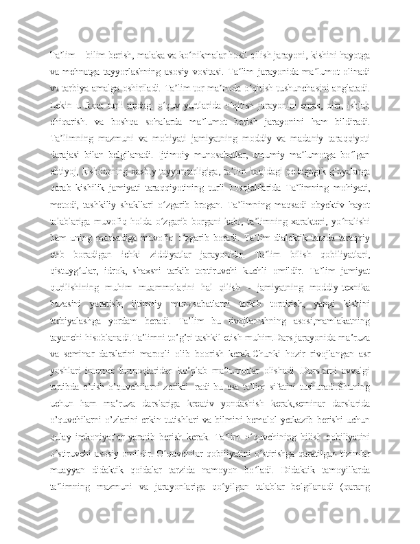 Ta lim – bilim berish, malaka va ko nikmalar hosil qilish jarayoni, kishini hayotgaʼ ʻ
va   mehnatga   tayyorlashning   asosiy   vositasi.   Ta lim   jarayonida   ma lumot   olinadi	
ʼ ʼ
va tarbiya amalga oshiriladi. Ta lim tor ma noda o qitish tushunchasini anglatadi.	
ʼ ʼ ʻ
Lekin   u   faqat   turli   tipdagi   o quv   yurtlarida   o qitish   jarayonini   emas,   oila,   ishlab	
ʻ ʻ
chiqarish.   va   boshqa   sohalarda   ma lumot   berish   jarayonini   ham   bildiradi.	
ʼ
Ta limning   mazmuni   va   mohiyati   jamiyatning   moddiy   va   madaniy   taraqqiyoti	
ʼ
darajasi   bilan   belgilanadi.   Ijtimoiy   munosabatlar,   umumiy   ma lumotga   bo lgan	
ʼ ʻ
ehtiyoj, kishilarning kasbiy tayyorgarligiga, ta lim haqidagi pedagogik g oyalarga	
ʼ ʻ
qarab   kishilik   jamiyati   taraqqiyotining   turli   bosqichlarida   Ta limning   mohiyati,	
ʼ
metodi,   tashkiliy   shakllari   o zgarib   brogan.   Ta limning   maqsadi   obyektiv   hayot	
ʻ ʼ
talablariga   muvofiq   holda   o zgarib   borgani   kabi,   ta limning   xarakteri,   yo nalishi
ʻ ʼ ʻ
ham   uning   maqsadiga   muvofiq   o zgarib   boradi.   Ta lim   dialektik   tarzda   taraqqiy	
ʻ ʼ
etib   boradigan   ichki   ziddiyatlar   jarayonidir.   Ta lim   bilish   qobiliyatlari,	
ʼ
qistuyg ular,   idrok,   shaxsni   tarkib   toptiruvchi   kuchli   omildir.   Ta lim   jamiyat	
ʻ ʼ
qurilishining   muhim   muammolarini   hal   qilish   –   jamiyatning   moddiy-texnika
bazasini   yaratish,   ijtimoiy   munosabatlarni   tarkib   toptirish,   yangi   kishini
tarbiyalashga   yordam   beradi.   Ta’lim   bu   rivojlanishning   asosi,mamlakatning
tayanchi hisoblanadi.Ta’limni to’g’ri tashkil etish muhim.Dars jarayonida ma’ruza
va   seminar   darslarini   maroqli   olib   boorish   kerak.Chunki   hozir   rivojlangan   asr
yoshlari   internet   tarmoqlaridan   ko’plab   ma’lumotlar   olishadi   .Darslarni   avvalgi
tartibda   o’tish   o’quvchilarni   zerikti-   radi   bu   esa   ta’lim   sifatini   tushuradi.Shuning
uchun   ham   ma’ruza   darslariga   kreativ   yondashish   kerak,seminar   darslarida
o’quvchilarni   o’zlarini   erkin   tutishlari   va   bilmini   bemalol   yetkazib   berishi   uchun
qulay   imkoniyatlar   yaratib   berish   kerak.   Ta lim   o quvchining   bilish   qobiliyatini	
ʼ ʻ
o stiruvchi   asosiy   omildir.   O quvchilar   qobiliyatini   o stirishga   qaratilgan   tizimlar	
ʻ ʻ ʻ
muayyan   didaktik   qoidalar   tarzida   namoyon   bo ladi.   Didaktik   tamoyillarda	
ʻ
ta limning   mazmuni   va   jarayonlariga   qo yilgan   talablar   belgilanadi   (qarang	
ʼ ʻ 