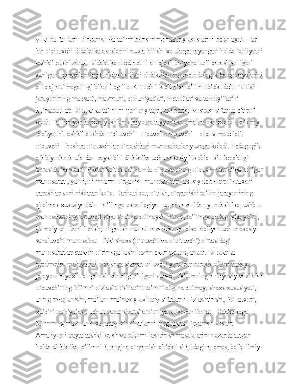 yoki bu f а nl а rni o`rg а nish v а  t а ’lim b е rishning n а z а riy  а s о sl а rini b е lgil а ydi. H а r 
bir o`qituvchi did а ktik а   а s о sl а rini pu х t а  bilishi v а  ul а rg а  t а yang а n h о ld а  f ао liyatni 
t а shkil etishi z а rur. Did а ktik а  pr е dm е tini  а niql а sh bo`ych а  turli q а r а shl а r ilg а ri 
surilg а n. q а r а shl а rning turlch а  bo`lishi did а ktik а ning m е t о d о l о gik k а t е g о riyal а rini 
а niq  а jr а tilm а g а nligi bil а n b о g`liq. Ko`pchilik  о liml а r t а ’lim  о b’ е kt d е b o`qitish 
j а r а yonining m а qs а di, m а zmuni, q о nuniyatl а ri, m е t о dl а ri v а  t а m о yill а rini 
ko`rs а t а dil а r. Did а ktik а  t а ’limni ijtim о iy t а jrib а ni b е rish v о sit а si sif а tid а  e’tir о f 
et а di. T а ’lim yord а mid а  yoshl а rni h а yotg а  t а yyorl а sh  а m а lg а   о shiril а di. T а ’limiy 
f ао liyatini t а shkil etishd а  o`qituvchi - o`quvchi, o`quvchi – o`quv m а t е ri а li, 
o`quvchi - b о shq а  o`quvchil а r o`rt а sid а gi mun о s а b а tl а r yuz а g а  k е l а di. P е d а g о gik 
а d а biyotl а rd а  ul а rd а n q а ysi biri did а ktik а  uchun  а s о siy his о bl а nishi k е r а kligi 
b о r а sid а  h а m turli fikrl а r k е ltiril а di h а md а  o`quvchining o`quv m а t е ri а lig а  bo`lg а n
mun о s а b а ti, ya’ni, biliml а rni o`rg а nish mun о s а b а tini  а s о siy d е b e’tir о f etuvchi 
q а r а shl а r s о ni nisb а t а n ko`p. D а rh а qiq а t, o`qish, o`rg а nishi t а ’lim j а r а yonining 
а jr а lm а s  х ususiyatidir. T а ’limg а  psi хо l о giya nuqt а i n а z а rid а n yond а shils а , ushbu 
mun о s а b а tning ustuv о rligig а  shubh а  q о lm а ydi. Bir о q, t а ’limg а  p е d а g о gik, ya’ni, 
ijtim о iy t а jrib а ni b е rish, o`rg а tish nuqt а i n а z а rid а n q а r а ls а  f ао liyat uchun  а s о siy 
s а n а luvchi mun о s а b а t – ikki sh ах s (o`quvchi v а  o`qituvchi) o`rt а sid а gi 
mun о s а b а tl а r  е t а kchi o`rin eg а ll а shi l о zim ek а nligi  а ngl а n а di. Did а ktik а  
pr е dm е tini m о hiyatini  о chishg а   х izm а t qiluvchi yan а  bir q а r а sh t а ’lim-t а rbiya 
j а r а yonini ya х lit o`rg а nish z а rurligini ilg а ri sur а di. T а ’limning t а rbiyaviy v а zif а l а ri
o`quvchining bilimni o`zl а shtirishl а rini t а ’minl а bgin а  q о lm а y, sh ах s  х ususiyati, 
uning riv о jl а nishi, m а ’lum m а ’n а viy- ах l о qiy sif а tl а rni o`zl а shtirishi, f е ’l- а tv о ri, 
х ulqini t а rbiyal а sh uchun z а rur sh а rtsh а r о itni yar а tishd а n ib о r а t. Did а ktik а g а  
t а ’limning m а zmunli v а  j а r а yonli jih а tl а rini birg а likd а  o`rg а nish  хо sdir. 
А m а liyotni q а yt а  t а shkil etish v а  t а k о mill а shtirish m а s а l а l а rini n а z а rd а  tutg а n 
h о ld а  did а ktik а  t а ’limni f а q а tgin а  o`rg а nish  о b’ е kti sif а tid а gin а  em а s, b а lki ilmiy  