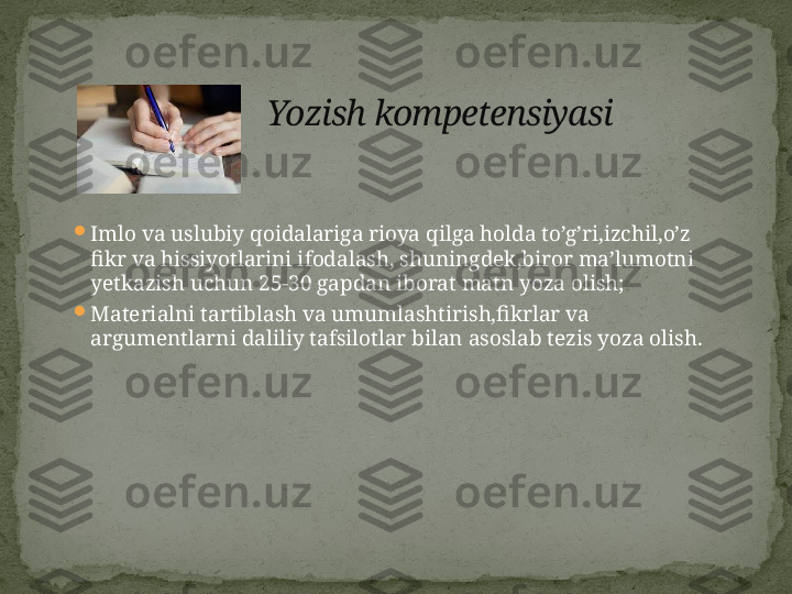 
Imlo va uslubiy qoidalariga rioya qilga holda to’g’ri,izchil,o’z 
fikr va hissiyotlarini ifodalash, shuningdek,biror ma’lumotni 
yetkazish uchun 25-30 gapdan iborat matn yoza olish;

Materialni tartiblash va umumlashtirish,fikrlar va 
argumentlarni daliliy tafsilotlar bilan asoslab tezis yoza olish. Yozish kompetensiyasi 