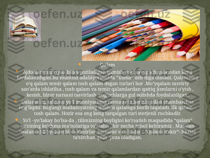 
Qalam

Ajdodlarimiz siyoh bilan yoziladigan qamish yoki savag’ich qalamdan keng 
foydalanishgan.Bu mumtoz adabiyotimizda ’’xoma’’ deb tilga olinadi. Qalamning 
o’q qalam temir qalam tosh qalam degan turlari bor .Mo’yqalam tasviriy 
san’atda ishlatilsa , tosh qalam va temir qalamlardan qattiq jismlarni o’yish , 
kesish, biror narsani tasvirlash ,yog’ochlarga gul solishda foydalanilgan.

Qalamning takomil yo’I insoniyatning ravnaq eta borishi bilan chambarchas 
bog’liqdir. Bugungi madaniyatning ibtidosi qalamga borib taqaladi. Ilk qalam – 
tosh qalam. Hozir esa eng keng tarqalgan turi sterjenli ruchkadir.

Yo’l –yo’lakay bo’lsa-da , tilimizning boyligini ko’rsatish maqsadida “qalam” 
so’zining ko’chma ma’nolariga to’xtalib , bir necha misol keltiramiz . Masalan 
“qalam ahli”-yozuvchi va shoirlar ,jurnalist va olimlar . “Qalami o’tkir”- fikrini 
ta’sirchan qilib  yoza oladigan. 