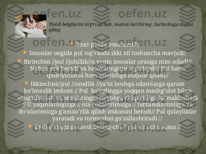 
Bax t  pulda emas( mi? )

Insonlar ongida pul tog’risida ikki xil tushuncha mavjud//

Birinchisi //pul //johillik//u yaqin insonlar orasiga nizo soladi// 
Nafsga erk beradi va halovatingizni o’g’irlaydi// Pul hatto 
qadriyatlarni ham unutishga majbur qiladi//

Ikkinchisi//pul //ozodlik //ya’ni boshqa odamlarga qaram 
bo’lmaslik imkoni // Pul  ko’nglingga yoqqan mashg’ulot bilan 
shug’ullanish va orzularingni ro’yobga chiqarishga ko’maklashadi 
// U yaqinlaringizga // ota –onalarimizga // farzandlarimizga va 
do’stlarimizga g’amxo’rlik qilish imkonini beradi// Pul qulayliklar 
yaratadi va turmushni go’zallashtiradi // 

Endi o’zingizga savol bering-chi // pul siz uchu nima // Tinish belgilarini to’g’ri qo’llab , matnni ko’chiring . Sarlavhaga diqqat 
qiling  