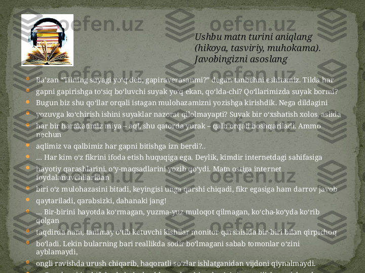 
Ba’zan “Tilning suyagi yo‘q deb, gapiraverasanmi?” degan tanbehni eshitamiz. Tilda har

gapni gapirishga to‘siq bo‘luvchi suyak yo‘q ekan, qo‘lda-chi? Qo‘llarimizda suyak bormi?

Bugun biz shu qo‘llar orqali istagan mulohazamizni yozishga kirishdik. Nega dildagini

yozuvga ko‘chirish ishini suyaklar nazorat qilolmayapti? Suyak bir o‘xshatish xolos, aslida

har bir harakatimiz miya – aql, shu qatorda yurak – qalb orqali boshqariladi. Ammo 
nechun

aqlimiz va qalbimiz har gapni bitishga izn berdi?..

…  Har kim o‘z fikrini ifoda etish huquqiga ega. Deylik, kimdir internetdagi sahifasiga

hayotiy qarashlarini, o‘y-maqsadlarini yozib qo‘ydi. Matn ostiga internet 
foydalanuvchilaridan

biri o‘z mulohazasini bitadi, keyingisi unga qarshi chiqadi, fikr egasiga ham darrov javob

qaytariladi, qarabsizki, dahanaki jang!

…  Bir-birini hayotda ko‘rmagan, yuzma-yuz muloqot qilmagan, ko‘cha-ko‘yda ko‘rib 
qolgan

taqdirda ham, tanimay o‘tib ketuvchi kishilar monitor qarshisida bir-biri bilan qirpichoq

bo‘ladi. Lekin bularning bari reallikda sodir bo‘lmagani sabab tomonlar o‘zini 
ayblamaydi,

ongli ravishda urush chiqarib, haqoratli so‘zlar ishlatganidan vijdoni qiynalmaydi.

…  Guruh yoki sahifalarda bahs boshlansa, har kim sherigini mot qilish, tortishuvda

g‘olib bo‘lishga chiranib, lug‘atidagi eng ta’sirchan so‘zlarni ishlatadi. Fakt keltiradi, misol

aytadi, bular ish bermasa, haqorat qiladi. Tushunmaydiki, munozarada ustun kelgan 
inson

emas, balki befoyda tortishuvga kirishmagan odam g‘olibdir. Ushbu matn turini aniqlang 
(hikoya, tasviriy, muhokama). 
Javobingizni asoslang 