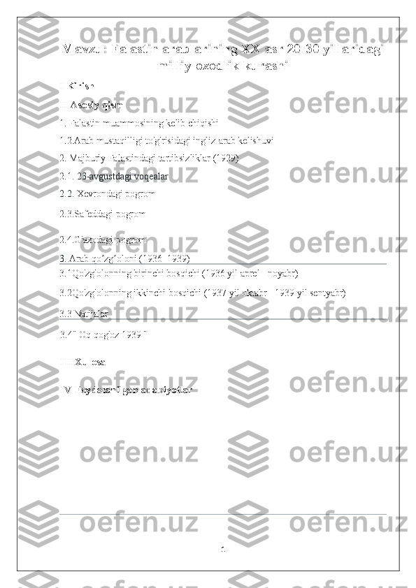 Mavzu:  Falastin arablarining XX asr 20-30 yillaridagi
milliy-ozodlik kurashi
I Kirish
II Asosiy qism
1. Falastin muammosining kelib chiqishi 
1.2.Arab mustaqilligi   to'g'risidagi ingliz-arab kelishuvi 
2.   Majburiy Falastindagi tartibsizliklar (1929)
2.1.  23-avgustdagi voqealar
2.2.  Xevrondagi pogrom
2.3.Safeddagi pogrom
2.4.G'azodagi pogrom  
3.  Arab qo zg oloni (1936–1939)ʻ ʻ
3.1Qo'zg'olonning birinchi bosqichi (1936 yil aprel - noyabr)  
3.2Qo'zg'olonning ikkinchi bosqichi (1937 yil oktabr - 1939 yil sentyabr)  
3.3 Natijalar  
3.4"   Oq qog'oz 1939   "
III Xulosa
IV Foydalanilgan adabiyotlar
 
1 