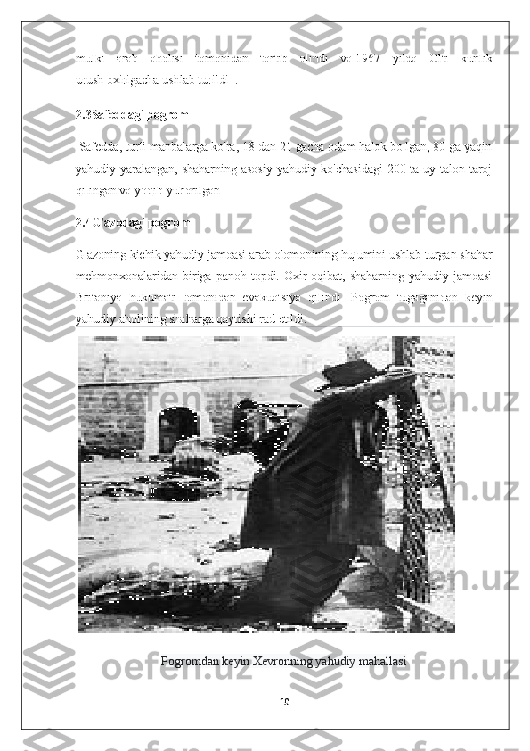 mulki   arab   aholisi   tomonidan   tortib   olindi   va   1967   yilda   Olti   kunlik
urush   oxirigacha ushlab turildi     .
2.3Safeddagi pogrom
  Safedda, turli manbalarga ko'ra, 18 dan 21 gacha odam halok bo'lgan, 80 ga yaqin
yahudiy yaralangan, shaharning asosiy  yahudiy ko'chasidagi  200 ta uy talon-taroj
qilingan va yoqib yuborilgan.
2.4G'azodagi pogrom  
G'azoning   kichik yahudiy jamoasi   arab olomonining hujumini ushlab turgan shahar
mehmonxonalaridan biriga panoh  topdi. Oxir-oqibat,  shaharning  yahudiy jamoasi
Britaniya   hukumati   tomonidan   evakuatsiya   qilindi.   Pogrom   tugaganidan   keyin
yahudiy aholining shaharga qaytishi rad etildi.
 
Pogromdan keyin Xevronning yahudiy mahallasi
10 