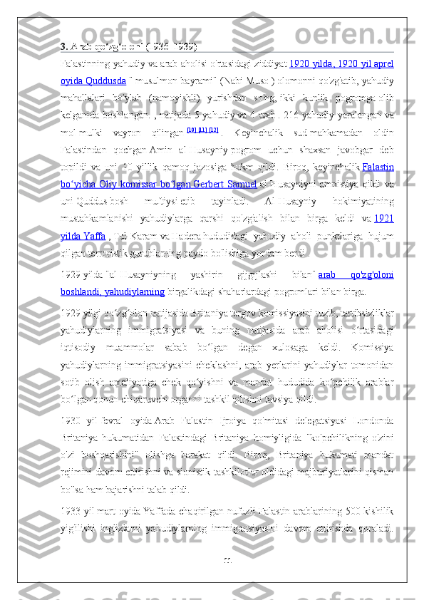 3.   Arab qo zg oloni (1936–1939)ʻ ʻ
Falastinning yahudiy va arab aholisi o'rtasidagi ziddiyat   1920 yilda, 1920 yil        aprel   
oyida Quddusda   "   musulmon bayrami" (Nabi Muso   )   olomonni qo'zg'atib, yahudiy
mahallalari   bo'ylab   (namoyishli)   yurishdan   so'ng,   ikki   kunlik   pogromga   olib
kelganida boshlangan. , natijada 5 yahudiy   va 4 arab   .   216 yahudiy yaralangan va
mol-mulki   vayron   qilingan   [10]   [11]   [12]
  .   Keyinchalik   sud   mahkamadan   oldin
Falastindan   qochgan   Amin   al-Husayniy   pogrom   uchun   shaxsan   javobgar   deb
topildi   va   uni   10   yillik   qamoq   jazosiga   hukm   qildi.   Biroq,   keyinchalik   Falastin
bo yicha   Oliy   komissar   bo lgan	
ʻ ʻ        Gerbert   Samuel      al-Husayniyni   amnistiya   qildi   va
uni   Quddus   bosh   muftiysi   etib   tayinladi.   Al-Husayniy   hokimiyatining
mustahkamlanishi   yahudiylarga   qarshi   qo'zg'alish   bilan   birga   keldi   va   1921
yilda        Yaffa      ,   Tul-Karam   va   Hadera   hududidagi   yahudiy   aholi   punktlariga   hujum
qilgan terroristik guruhlarning paydo bo'lishiga yordam berdi   .
1929   yilda   "al-Husayniyning   yashirin   gijgijlashi   bilan"   arab   qo'zg'oloni
boshlandi,        yahudiylarning      birgalikdagi shaharlardagi pogromlari   bilan birga.
1929 yilgi qo zg olon natijasida Britaniya tergov komissiyasini tuzib, tartibsizliklar	
ʻ ʻ
yahudiylarning   immigratsiyasi   va   buning   natijasida   arab   aholisi   o rtasidagi	
ʻ
iqtisodiy   muammolar   sabab   bo lgan   degan   xulosaga   keldi.   Komissiya	
ʻ
yahudiylarning   immigratsiyasini   cheklashni,   arab   yerlarini   yahudiylar   tomonidan
sotib   olish   amaliyotiga   chek   qo yishni   va   mandat   hududida   ko pchilik   arablar	
ʻ ʻ
bo lgan qonun chiqaruvchi organni tashkil qilishni tavsiya qildi.	
ʻ
1930   yil   fevral   oyida   Arab   Falastin   Ijroiya   qo'mitasi   delegatsiyasi   Londonda
Britaniya   hukumatidan   Falastindagi   Britaniya   homiyligida   "ko'pchilikning   o'zini
o'zi   boshqarishini"   olishga   harakat   qildi.   Biroq,   Britaniya   hukumati   mandat
rejimini davom ettirishni va sionistik tashkilotlar oldidagi majburiyatlarini qisman
bo'lsa ham bajarishni talab qildi.
1933 yil   mart  oyida   Yaffada chaqirilgan nufuzli Falastin arablarining 500 kishilik
yig'ilishi   inglizlarni   yahudiylarning   immigratsiyasini   davom   ettirishda   qoraladi.
11 