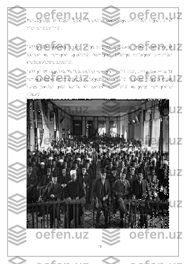 Yahudiylarga   er   sotgan   falastinlik   arablar   assambleya   tomonidan   boykot   qilish
bilan   tahdid qilindi .
1933   yil   13   oktyabrda   Falastin   Ijroiya   qo ' mitasi   Quddusda   bir   kunlik   umumiy   ish
tashlash   va   namoyish   uyushtirdi .   Namoyish   Britaniya   politsiyasi   tomonidan
shafqatsizlarcha tarqatildi.
1933 yil 26 oktyabrda   Yaffada arablar namoyishi bo'lib o'tdi; Uning davomida 27
namoyishchi va bir britaniyalik politsiyachi halok bo'ldi. Falastin Ijroiya qo'mitasi
bunga   javoban   yetti   kunlik   ish   tashlash   e'lon   qildi   va   yangi   namoyishlar
o'tkazdi   [1]
  .
12 