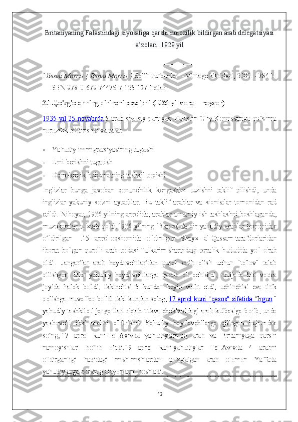 Britaniyaning Falastindagi siyosatiga qarshi norozilik bildirgan arab delegatsiyasi
a’zolari. 1929 yil
1 Benni Morris (   Benni Morris   ). Solih qurbonlar. - Vintage kitoblari, 2001. - 784 b.
— ISBN 978-0-679-74475-7 . 125-127-betlar
3.1.Qo'zg'olonning birinchi bosqichi (1936 yil aprel - noyabr)  
1935-yil        25-noyabrda      5  arab   siyosiy   partiyasi   Falastin   Oliy  Komissariga   qo shmaʻ
norozilik bildirishdi va talab:
 Yahudiy immigratsiyasining tugashi
 Erni berishni tugatish
 Demokratik hukumatning tashkil topishi
Inglizlar   bunga   javoban   qonunchilik   kengashini   tuzishni   taklif   qilishdi,   unda
inglizlar   yakuniy   so'zni   aytadilar.   Bu   taklif   arablar   va   sionistlar   tomonidan   rad
etildi. Nihoyat, 1936 yilning aprelida, arablar umumiy ish tashlashni boshlaganda,
muzokaralar   to'xtab   qoldi. 1936- yilning   13- aprelida   bir   yahudiy   arablar   tomonidan
o ʻ ldirilgan   [1]
  . 15   aprel   oqshomida   o ' ldirilgan   Shayx   al - Qassam   tarafdorlaridan
iborat   bo ' lgan   qurolli   arab   to ' dasi   Tulkarim   sharqidagi   tepalik   hududida   yo ' l   o ' rab
oldi   .   Jangarilar   arab   haydovchilaridan   qurol   sotib   olish   uchun   "to'lov"   talab
qilishgan.   Ular   yahudiy   haydovchilarga   qarata   o't   ochishdi,   natijada   biri   voqea
joyida   halok   bo'ldi,   ikkinchisi   5   kundan   keyin   vafot   etdi,   uchinchisi   esa   tirik
qolishga muvaffaq bo'ldi.Ikki kundan so'ng,   17 aprel kuni "qasos" sifatida        "Irgun      "
yahudiy tashkiloti jangarilari   Petah Tikva chekkasidagi arab kulbasiga borib, unda
yashovchi   ikki   arabni   o'ldirishdi   .Yahudiy   haydovchilarga   qilingan   hujumdan
so‘ng,   17   aprel   kuni   Tel-Avivda   yahudiylarning   arab   va   Britaniyaga   qarshi
namoyishlari   bo‘lib   o‘tdi. 19   aprel   kuni   yahudiylar   Tel - Avivda   4   arabni
o ' ldirganligi   haqidagi   mish - mishlardan   qo ' zg ' algan   arab   olomon   Yaffada
yahudiylarga   qarshi   g ' alayonlarni   boshladi .
13 