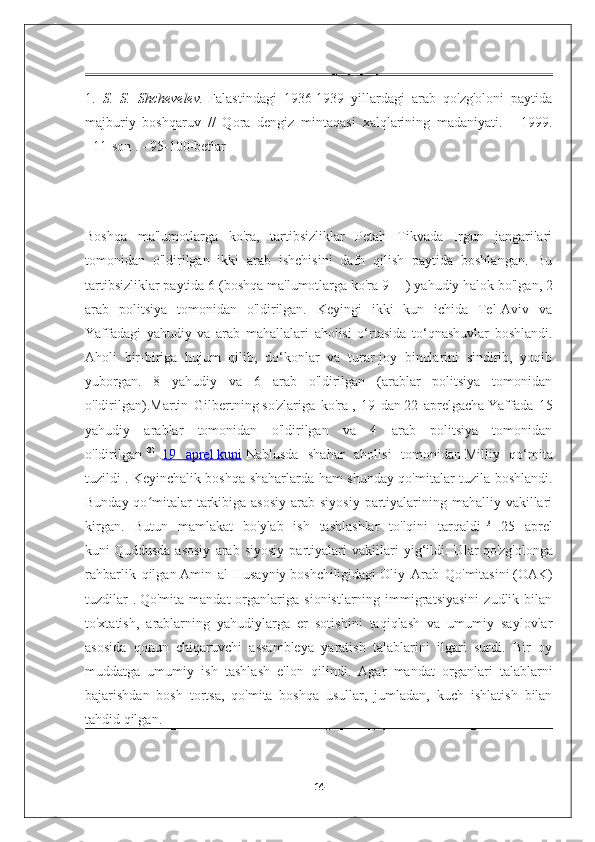 1.   S.   S.   Shchevelev.   Falastindagi   1936-1939   yillardagi   arab   qo'zg'oloni   paytida
majburiy   boshqaruv     //   Qora   dengiz   mintaqasi   xalqlarining   madaniyati.   -   1999.
-   11-son   . -   95-100-betlar  
Boshqa   ma'lumotlarga   ko'ra,   tartibsizliklar   Petah   Tikvada   Irgun   jangarilari
tomonidan   o'ldirilgan   ikki   arab   ishchisini   dafn   qilish   paytida   boshlangan.   Bu
tartibsizliklar paytida 6 (boshqa ma'lumotlarga ko'ra 9   [1]
  ) yahudiy halok bo'lgan, 2
arab   politsiya   tomonidan   o'ldirilgan.   Keyingi   ikki   kun   ichida   Tel-Aviv   va
Yaffadagi   yahudiy   va   arab   mahallalari   aholisi   o‘rtasida   to‘qnashuvlar   boshlandi.
Aholi   bir-biriga   hujum   qilib,   do‘konlar   va   turar-joy   binolarini   sindirib,   yoqib
yuborgan.   8   yahudiy   va   6   arab   o'ldirilgan   (arablar   politsiya   tomonidan
o'ldirilgan). Martin   Gilbertning   so'zlariga   ko'ra   ,   19   dan   22   aprelgacha   Yaffada   15
yahudiy   arablar   tomonidan   o'ldirilgan   va   4   arab   politsiya   tomonidan
o'ldirilgan   [2]
  . 19   aprel        kuni      Nablusda   shahar   aholisi   tomonidan   Milliy   qo‘mita
tuzildi .   Keyinchalik boshqa shaharlarda ham shunday qo'mitalar tuzila boshlandi.
Bunday qo mitalar  tarkibiga asosiy  arab siyosiy  partiyalarining mahalliy vakillariʻ
kirgan.   Butun   mamlakat   bo'ylab   ish   tashlashlar   to'lqini   tarqaldi   [3]
  . 25   aprel
kuni   Quddusda   asosiy   arab   siyosiy   partiyalari   vakillari   yig‘ildi.   Ular   qo'zg'olonga
rahbarlik   qilgan   Amin   al-Husayniy   boshchiligidagi   Oliy   Arab   Qo'mitasini   (OAK)
tuzdilar  .   Qo'mita  mandat  organlariga  sionistlarning  immigratsiyasini  zudlik  bilan
to'xtatish,   arablarning   yahudiylarga   er   sotishini   taqiqlash   va   umumiy   saylovlar
asosida   qonun   chiqaruvchi   assambleya   yaratish   talablarini   ilgari   surdi.   Bir   oy
muddatga   umumiy   ish   tashlash   e'lon   qilindi.   Agar   mandat   organlari   talablarni
bajarishdan   bosh   tortsa,   qo'mita   boshqa   usullar,   jumladan,   kuch   ishlatish   bilan
tahdid qilgan.
14 