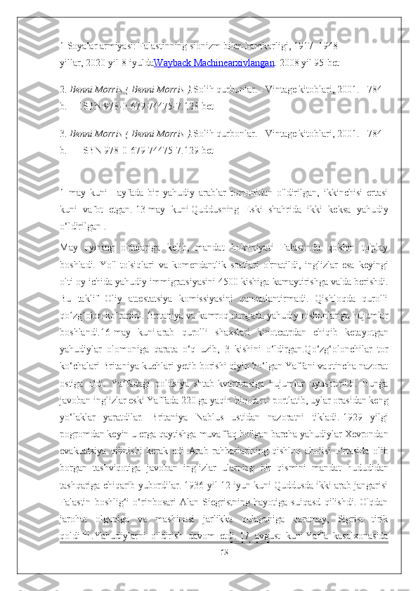 1   Soyalar armiyasi: Falastinning sionizm bilan hamkorligi, 1917–1948 
yillar,   2020-yil 8-iyulda Wayback Machine    arxivlangan    . 2008 yil 95-bet
2.   Benni Morris (   Benni Morris   ). Solih qurbonlar. - Vintage kitoblari, 2001. - 784 
b. — ISBN 978-0-679-74475-7 . 128-bet
3.  Benni Morris (   Benni Morris   ). Solih qurbonlar. - Vintage kitoblari, 2001. - 784 
b. — ISBN 978-0-679-74475-7 . 129-bet
1   may   kuni   Hayfada   bir   yahudiy   arablar   tomonidan   o'ldirilgan,   ikkinchisi   ertasi
kuni   vafot   etgan.   13-may   kuni   Quddusning   Eski   shahrida   ikki   keksa   yahudiy
o‘ldirilgan   .
May   oyining   o'rtalariga   kelib,   mandat   hokimiyati   Falastinda   qo'shin   to'play
boshladi.   Yo'l   to'siqlari   va   komendantlik   soatlari   o'rnatildi,   inglizlar   esa   keyingi
olti oy ichida yahudiy immigratsiyasini 4500 kishiga kamaytirishga va'da berishdi.
Bu   taklif   Oliy   attestatsiya   komissiyasini   qanoatlantirmadi.   Qishloqda   qurolli
qo zg olon ko tarildi. Britaniya va kamroq darajada yahudiy nishonlariga hujumlarʻ ʻ ʻ
boshlandi. 16-may   kuni   arab   qurolli   shaxslari   kinoteatrdan   chiqib   ketayotgan
yahudiylar   olomoniga   qarata   o‘q   uzib,   3   kishini   o‘ldirgan.Qo‘zg‘olonchilar   tor
ko‘chalari Britaniya kuchlari yetib borishi qiyin bo‘lgan Yaffani vaqtincha nazorat
ostiga   oldi.   Yaffadagi   politsiya   shtab-kvartirasiga   hujumlar   uyushtirildi.   Bunga
javoban inglizlar eski Yaffada 220 ga yaqin binolarni portlatib, uylar orasidan keng
yo‘laklar   yaratdilar.   Britaniya   Nablus   ustidan   nazoratni   tikladi.   1929   yilgi
pogromdan   keyin   u   erga   qaytishga   muvaffaq   bo ' lgan   barcha   yahudiylar   Xevrondan
evakuatsiya   qilinishi   kerak   edi   . Arab   rahbarlarining   qishloq   aholisi   o ʻ rtasida   olib
borgan   tashviqotiga   javoban   inglizlar   ularning   bir   qismini   mandat   hududidan
tashqariga   chiqarib   yubordilar .  1936-yil 12-iyun kuni Quddusda ikki arab jangarisi
Falastin   boshlig‘i   o‘rinbosari   Alan   Siegristning   hayotiga   suiqasd   qilishdi.   O'qdan
jarohat   olganiga   va   mashinasi   jarlikka   qulaganiga   qaramay,   Sigrist   tirik
qoldi   [1]
  .Yahudiylarni   o'ldirish   davom   etdi.   17   avgust   kuni   Yaffa   kasalxonasida
15 