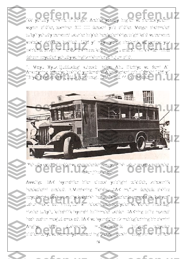 ikki   yahudiy   hamshira   o‘ldirilgan.   Arablar   yahudiy   bog'lari   va   plantatsiyalarini
vayron   qildilar,   taxminan   200   000   daraxtni   yo'q   qildilar.   Mergan   pistirmalari
tufayli yahudiy transporti ustunlar bo'ylab harakatlanishiga to'g'ri keldi va transport
vositalari   zirhlilana   boshladi.   1936   yil   may   oyining   o'rtalarida   va   ayniqsa   yoz
oxirlarida qo'zg'olon markazi qishloqqa ko'chib o'tdi, u erda 50-100 kishidan iborat
dehqon otryadlari yahudiy va ingliz nishonlariga hujum qildi.
1.   Metyu   Xyuz.   Quddusdagi   suiqasd:   Bahjat   Abu   G'arbiya   va   Sami   Al-
Ansoriyning Britaniya boshlig'i yordamchisi Alan Sigristni otib o'ldirishi 1936 yil
12 iyun   (inglizcha)   // Quddus har choragi. - 2010. - jild.  44 . - 5-13-betlar
Yahudiy avtobusi toshlar va granatalardan himoya qilish uchun maxsus panjaralar
bilan jihozlangan
Avvaliga   DAK   isyonchilar   bilan   aloqasi   yo'qligini   ta'kidlab,   zo'ravonlik
harakatlarini   qoraladi.   B.Morrisning   fikricha,   DAK   ma’lum   darajada   qishloq
otryadlarini   tuzish   va   moliyalashtirish   hamda   “shaharlarda   terrorchilik   faoliyati”
uchun   mas’ul   edi.   Biroq,   turli   xil   Falastin   arab   partiyalari   va   klanlari   o'rtasidagi
nizolar   tufayli,   ko'pchilik   isyonchi   bo'linmalar   ustidan   DAKning   to'liq   nazorati
hech qachon mavjud emas edi.DAK va isyonchilar o'z mablag'larining bir qismini
Angliya   bilan   dushmanlik   munosabatlarida   bo'lgan   Italiyadan
oldilar.   Italiya   va   Germaniya   matbuoti   inglizlarga   qarshi   qo'zg'olonni   qo'llab-
16 