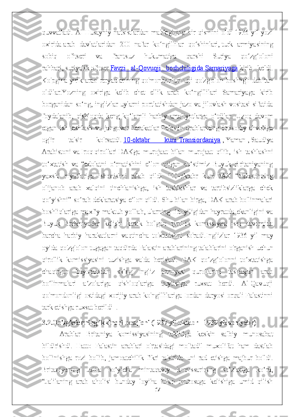 quvvatladi.   Al-Husayniy   natsistlardan   mablag'ning   bir   qismini   oldi   1936-yil   yozi
oxirida   arab   davlatlaridan   200   nafar   ko ngillilar   qo shinlari,ʻ ʻ   turk   armiyasining
sobiq   ofitseri   va   frantsuz   hukumatiga   qarshi   Suriya   qo zg oloni	
ʻ ʻ
rahbari,   suriyalik   ofitser   Favzi   al-Qovuqji   boshchiligida        Samariyaga      kirib   keldi.
Ko'pgina   yirik   arab   otryadlarining   qo'mondonlari   uni   qo'zg'olon   boshlig'i   deb   tan
oldilar.Yozning   oxiriga   kelib   chet   ellik   arab   ko‘ngillilari   Samariyaga   kirib
borganidan so‘ng, inglizlar uylarni portlatishdan jazo va jilovlash vositasi sifatida
foydalanib,   qishloqda   keng   ko‘lamli   harbiy   amaliyotlarga   o‘tdilar.   Uzoq   davom
etgan   ish   tashlash   va   jangovar   harakatlar   Falastin   arablarining   iqtisodiy   ahvoliga
og'ir   ta'sir   ko'rsatdi.   10-oktabr   kuni        Transiordaniya      ,   Yaman   ,   Saudiya
Arabistoni   va   Iroq   qirollari   DAKga   murojaat   bilan   murojaat   qilib,   ish   tashlashni
to‘xtatish   va   “adolatni   o‘rnatishini   e’lon   qilgan   do‘stimiz   Buyuk   Britaniyaning
yaxshi   niyatlariga   ishonishni   talab   qildi.   " 11-oktabr   kuni   DAK   “Falastinning
olijanob   arab   xalqini   tinchlanishga,   ish   tashlashlar   va   tartibsizliklarga   chek
qo yishni” so rab deklaratsiya e lon qildi. Shu bilan birga, DAK arab bo'linmalari	
ʻ ʻ ʼ
boshliqlariga maxfiy maktub yo'llab, ularning fidoyiligidan hayratda ekanligini va
Buyuk   Britaniyadan   kelishi   kerak   bo'lgan   qirollik   komissiyasi   ishi   davomida
barcha   harbiy   harakatlarni   vaqtincha   to'xtatishni   so'radi. Inglizlar   1936   yil   may
oyida   qo ' zg ' olon   tugagan   taqdirda   Falastin   arablarining   talablarini   o ' rganish   uchun
qirollik   komissiyasini   tuzishga   va ' da   berishdi .   DAK   qo zg olonni   to xtatishga	
ʻ ʻ ʻ
chaqirgan   bayonotidan   so ng   ingliz   armiyasi   qurollarini   tashlagan   arab	
ʻ
bo linmalari   a zolariga   qishloqlariga   qaytishga   ruxsat   berdi.   Al-Qavuqji	
ʻ ʼ
qo'mondonligi ostidagi xorijiy arab ko'ngillilariga Iordan daryosi orqali Falastinni
tark etishga ruxsat berildi     .
3.2.Qo'zg'olonning ikkinchi bosqichi (1937 yil oktabr - 1939 yil sentyabr)  
Arablar   Britaniya   komissiyasining   taklifiga   keskin   salbiy   munosabat
bildirishdi.   Hatto   Falastin   arablari   o'rtasidagi   mo''tadil   muxolifat   ham   dastlab
bo'linishga   rozi   bo'lib,   jamoatchilik   fikri   ta'sirida   uni   rad   etishga   majbur   bo'ldi.
Britaniyaning   Jalila   bo‘yicha   mintaqaviy   komissarining   so‘zlariga   ko‘ra,
“Jalilaning   arab   aholisi   bunday   loyiha   bilan   murosaga   kelishiga   umid   qilish
17 