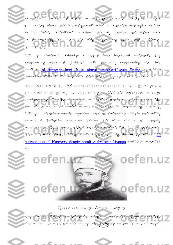 befoyda edi... [arab aholisi orasida] umumiy tuyg‘u shundaki, ular xiyonat qilingan
va ular o'z yurtlarini tashlab ketishga majbur bo'ladilar va o'sha paytdagi noma'lum
cho'lda   halok   bo'ladilar."   Bundan   tashqari,   arablar   yahudiylar   arab
apelsinzorlarining   78   foizini   o'z   ichiga   olgan   eng   yaxshi   erni   olishlariga
ishonishgan.
1937   yil   o'rtalarida   Britaniya   politsiyasi   bosh   inspektori   polkovnik   Roy
Spayserning   mashinasi   Quddusda   otib   tashlandi;   Spayserning   o'zi   tirik
qoldi   [40]
  .   26   sentyabr   kuni   Jalila   okrugi   komissari        Lyuis   Endryu      isyonchilar
tomonidan o'ldirildi   . Shu paytdan boshlab qo'zg'olon yangi kuch bilan boshlandi.
Benni   Morrisga   ko'ra,   DAK   qo'zg'olon   boshlash   qarorini   qabul   qilganmi   yoki   u
o'z-o'zidan   ko'tarilganmi,   buni   aniqlash   qiyin   .   DAK   o z   bayonotida   Britaniyaʻ
komissarining   o ldirilishini   qoraladi,   muftiy	
ʻ   al-Husayniy   esa   xalqni   vazminlikka
chaqirib,   zo ravonlikni   qoralab   murojaat   qildi.Biroq,   bu   bayonotlarga   qaramay,	
ʻ
1937   yil   1   oktyabrda   mandat   organlari   DAK   va   shaharning   Falastin   arab   milliy
qo'mitalari   faoliyatini   qonundan   tashqari   deb   e'lon   qildilar.   Al-Husayniy
musulmonlar   oliy   kengashi   rahbari   lavozimidan   chetlatildi.   200   ga   yaqin   arab-
falastinlik taniqli shaxslar hibsga olinib,   Seyshel orollariga   deportatsiya qilindi .   12
oktyabr   kuni   al-Husayniy   dengiz   orqali   yashirincha        Livanga      qochishga   muvaffaq
bo'ldi   .
                              
Quddus bosh muftiysi   Amin al-Husayniy   .
Keyinchalik,   1939   yil   sentyabrgacha   qo'zg'olon   markazlashtirilgan   rahbarliksiz
davom   etdi.   Unda   asosan   qishloq   joylarda   faoliyat   yurituvchi   ko'p   sonli   mayda
18 