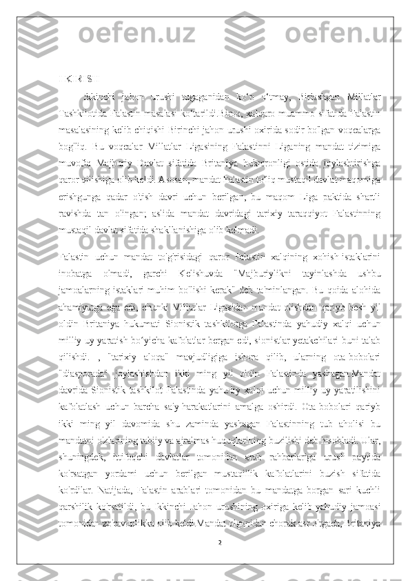 I KIRISH
Ikkinchi   jahon   urushi   tugaganidan   ko‘p   o‘tmay,   Birlashgan   Millatlar
Tashkilotida Falastin masalasi  ko‘tarildi.Biroq, xalqaro muammo sifatida Falastin
masalasining kelib chiqishi Birinchi jahon urushi oxirida sodir bo'lgan voqealarga
bog'liq.   Bu   voqealar   Millatlar   Ligasining   Falastinni   Liganing   mandat   tizimiga
muvofiq   Majburiy   Davlat   sifatida   Britaniya   hukmronligi   ostida   joylashtirishga
qaror qilishiga olib keldi. Asosan, mandat Falastin to'liq mustaqil davlat maqomiga
erishgunga   qadar   o'tish   davri   uchun   berilgan,   bu   maqom   Liga   paktida   shartli
ravishda   tan   olingan;   aslida   mandat   davridagi   tarixiy   taraqqiyot   Falastinning
mustaqil davlat sifatida shakllanishiga olib kelmadi.
Falastin   uchun   mandat   to'g'risidagi   qaror   Falastin   xalqining   xohish-istaklarini
inobatga   olmadi,   garchi   Kelishuvda   "Majburiylikni   tayinlashda   ushbu
jamoalarning   istaklari   muhim   bo'lishi   kerak"   deb   ta'minlangan.   Bu   qoida   alohida
ahamiyatga   ega   edi,   chunki   Millatlar   Ligasidan   mandat   olishdan   qariyb   besh   yil
oldin   Britaniya   hukumati   Sionistik   tashkilotga   Falastinda   yahudiy   xalqi   uchun
milliy uy yaratish bo yicha kafolatlar bergan edi, sionistlar yetakchilari buni talabʻ
qilishdi.   ,   "tarixiy   aloqa"   mavjudligiga   ishora   qilib,   ularning   ota-bobolari
"diasporada"   joylashishdan   ikki   ming   yil   oldin   Falastinda   yashagan.Mandat
davrida   Sionistik   tashkilot   Falastinda   yahudiy   xalqi   uchun   milliy   uy   yaratilishini
kafolatlash   uchun   barcha   sa'y-harakatlarini   amalga   oshirdi.   Ota-bobolari   qariyb
ikki   ming   yil   davomida   shu   zaminda   yashagan   Falastinning   tub   aholisi   bu
mandatni o'zlarining tabiiy va ajralmas huquqlarining buzilishi deb hisobladi. Ular,
shuningdek,   ittifoqchi   davlatlar   tomonidan   arab   rahbarlariga   urush   paytida
ko'rsatgan   yordami   uchun   berilgan   mustaqillik   kafolatlarini   buzish   sifatida
ko'rdilar.   Natijada,   Falastin   arablari   tomonidan   bu   mandatga   borgan   sari   kuchli
qarshilik   ko'rsatildi,   bu   Ikkinchi   Jahon   urushining   oxiriga   kelib   yahudiy   jamoasi
tomonidan zo'ravonlikka olib keldi.Mandat olganidan chorak asr o'tgach, Britaniya
2 