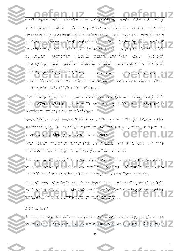 tortdi.   Ayrim   arab   qishloqlarida   qo zg olonchilarga   qarshi   o zini-o zi   himoyaʻ ʻ ʻ ʻ
qilish   guruhlari   tuzildi   [1]
  .   Al-Husayniy   boshchiligidagi   Damashq   qo mitasining	
ʻ
isyonchilarning   tovlamachiliklarini   to xtatish   va   turli   guruhlarni   yarashtirishga	
ʻ
urinishlari   besamar   ketdi.Nashashibilar   oilasi   boshchiligidagi   mo''tadil
britaniyaparast   arab-falastin   muxolifati   va   asosan   al-Husayniylar   oilasini   qo'llab-
quvvatlagan   isyonchilar   o'rtasida   qarama-qarshiliklar   keskin   kuchaydi.
Urushayotgan   arab   guruhlari   o'rtasida   shiddatli   qarama-qarshilik   boshlandi,
raqiblarning o'ldirilishi bilan birga.
1.Benni Morris (   Benni Morris   ). Solih qurbonlar. - Vintage kitoblari, 2001. - 784 b.
— ISBN 978-0-679-74475-7 . 151-154-betlar
Taxminlarga   ko'ra,   30   minggacha   falastinlik   arablar   (asosan   shahar   elitasi)   1936-
1939   yillar   oralig'ida   tovlamachilik   va   ichki   qotilliklardan   qutulish   uchun
Mandator Territorydan qochib ketishgan.
Nashashibilar   oilasi   boshchiligidagi   muxolifat   guruhi   1937   yil   dekabr   oyidan
yashirincha   yahudiy   agentligidan   yordam   va   moliyaviy   yordam   so'ragan   va
qo'zg'olonning qolgan yillari davomida uni olgan. 
Arab-Falastin   muxolifati   rahbarligida   qishloqlarda   1938   yilga   kelib   uch   ming
ishtirokchini tashkil etgan “tinchlik otryadlari” tashkil etildi. 
Shu bilan birga, arablar Yishuv yahudiylariga inglizlarga qarshi birgalikda kurash
va mandat hokimiyatlari bilan to'liq tanaffus qilishni taklif qilishga harakat qilishdi
- bu taklifni G'asan Kanafani ta'kidlaganidek, sionistlar qat'iyan rad etishdi. 
1939-yil   may   oyiga   kelib   qo zg olon   deyarli   butunlay   bostirildi,   sentabrga   kelib	
ʻ ʻ
esa butunlay to xtadi. Falastin arab "tinchlik qo'shinlari" ham inglizlar tomonidan	
ʻ
tarqatib yuborildi va ularning qurollari musodara qilindi.
3.3 Natijalar  
20 ming ingliz askari qo shimcha yordam ko rsatganiga qaramay, qo zg olon ikki	
ʻ ʻ ʻ ʻ
yarim  yildan  ortiq  davom   etdi,  bu  davrda  besh  mingdan  ortiq  arab,  400  ga  yaqin
20 