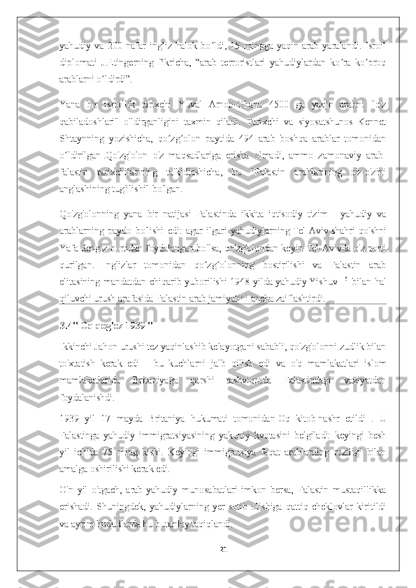 yahudiy   va   200   nafar   ingliz   halok   bo ldi,   15   mingga   yaqin   arab   yaralandi.   Isroilʻ
diplomati   J.Etingerning   fikricha,   “arab   terroristlari   yahudiylardan   ko ra   ko proq	
ʻ ʻ
arablarni o ldirdi”. 	
ʻ
Yana   bir   isroillik   tarixchi   Yuval   Arnon-Ohana   4500   ga   yaqin   arabni   "o'z
qabiladoshlari"   o'ldirganligini   taxmin   qiladi.   Tarixchi   va   siyosatshunos   Kennet
Shtaynning   yozishicha,   qo zg olon   paytida   494   arab   boshqa   arablar   tomonidan	
ʻ ʻ
o ldirilgan	
ʻ   .Qo'zg'olon   o'z   maqsadlariga   erisha   olmadi,   ammo   zamonaviy   arab-
falastin   tarixchilarining   ta'kidlashicha,   bu   "Falastin   arablarining   o'z-o'zini
anglashining tug'ilishi" bo'lgan. 
Qo'zg'olonning   yana   bir   natijasi   Falastinda   ikkita   iqtisodiy   tizim   -   yahudiy   va
arablarning   paydo   bo'lishi   edi:   agar   ilgari   yahudiylarning   Tel-Aviv   shahri   qo'shni
Yafa dengiz portidan foydalangan bo'lsa, qo'zg'olondan keyin Tel-Avivda o'z porti
qurilgan.   Inglizlar   tomonidan   qo zg olonning   bostirilishi   va   Falastin   arab	
ʻ ʻ
elitasining mandatdan chiqarib yuborilishi 1948-yilda   yahudiy   Yishuv   [16]
  bilan hal
qiluvchi urush   arafasida Falastin arab jamiyatini ancha zaiflashtirdi.
3.4"   Oq qog'oz 1939   "
Ikkinchi Jahon urushi tez yaqinlashib kelayotgani sababli, qo'zg'olonni zudlik bilan
to'xtatish   kerak   edi   -   bu   kuchlarni   jalb   qilish   edi   va   o'q   mamlakatlari   islom
mamlakatlarida   Britaniyaga   qarshi   tashviqotda   Falastindagi   vaziyatdan
foydalanishdi. 
1939   yil   17   mayda   Britaniya   hukumati   tomonidan   Oq   kitob   nashr   etildi   .   U
Falastinga   yahudiy   immigratsiyasining   yakuniy   kvotasini   belgiladi:   keyingi   besh
yil   ichida   75   ming   kishi.   Keyingi   immigratsiya   faqat   arablarning   roziligi   bilan
amalga oshirilishi kerak edi. 
O'n   yil   o'tgach,   arab-yahudiy   munosabatlari   imkon   bersa,   Falastin   mustaqillikka
erishadi.   Shuningdek,   yahudiylarning   yer   sotib   olishiga   qattiq   cheklovlar   kiritildi
va ayrim hududlarda bu butunlay taqiqlandi.
21 