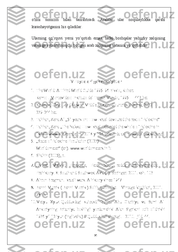 o'zini   sionizm   bilan   tanishtiradi.   Arablar   ular   noqulaylikka   qarshi
kurashayotganini his qiladilar. 
Ularning   qo‘rquvi   yerni   yo‘qotish   emas,   balki   boshqalar   yahudiy   xalqining
vataniga aylantirmoqchi bo‘lgan arab xalqining vatanini yo‘qotishdir.
IV Foydalanilgan adabiyotlar
1. The World: A Third World Guide 1995–96   Bissio, Robert 
Remo:   .   Montevideo :   Instituto del Tercer Mundo , 1995 —   443   bet
2. Krassov, Oleg . Land Law in Middle Eastern Countries . Norma, 2022 — 
239-244 bet.    
3. Tahhan, Zena Al   „51 years on: How Israel devoured the rest of Palestine“  
4. Tahhan, Zena   „The Naksa: How Israel occupied the whole of Palestine in 
1967“ .   www.aljazeera.com . 2018-yil 28-dekabrda asl nusxadan   arxivlangan .
5. „State of Palestine Population (2023) - 
Worldometer“   (en).   www.worldometers.info
6. Shahin (2005), p. 
7. Ember,   Melvin;   Peregrine,   Peter   Neal,   redaktorlarEncyclopedia   of
Prehistory. 8: South and Southwest Asia (1). Springer. 2001. səh. 103
8. Ahron Bregman.   Israeli wars. A history since 1947
9. Benni  Morris  (   Benni  Morris   ). Solih  qurbonlar.  -  Vintage   kitoblari,  2001.  -
784 b
10. Metyu   Xyuz.   Quddusdagi   suiqasd:   Bahjat   Abu   G'arbiya   va   Sami   Al-
Ansoriyning   Britaniya   boshlig'i   yordamchisi   Alan   Sigristni   otib   o'ldirishi
1936 yil 12 iyun   (inglizcha)   // Quddus har choragi. - 2010. - jild.  44 .
24 