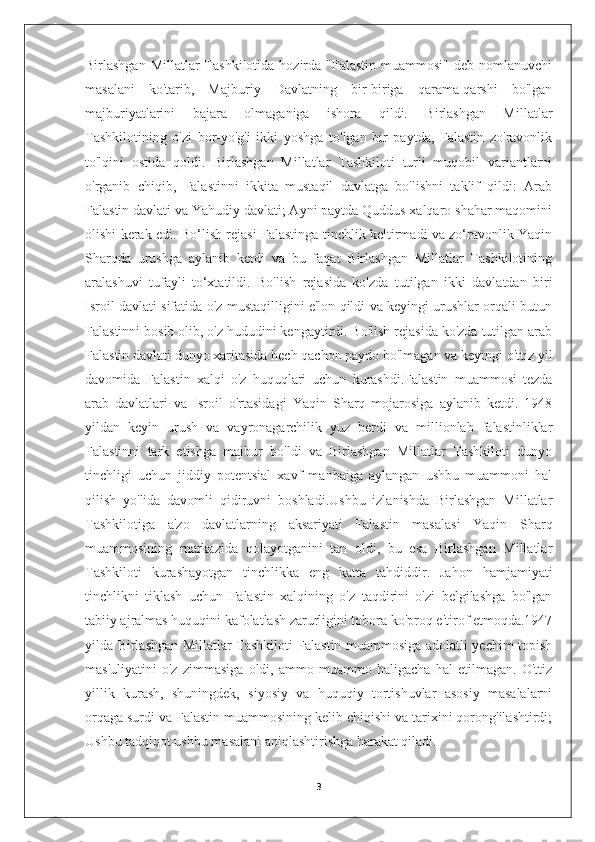 Birlashgan  Millatlar  Tashkilotida  hozirda "Falastin  muammosi"  deb  nomlanuvchi
masalani   ko'tarib,   Majburiy   Davlatning   bir-biriga   qarama-qarshi   bo'lgan
majburiyatlarini   bajara   olmaganiga   ishora   qildi.   Birlashgan   Millatlar
Tashkilotining   o'zi   bor-yo'g'i   ikki   yoshga   to'lgan   bir   paytda,   Falastin   zo'ravonlik
to'lqini   ostida   qoldi.   Birlashgan   Millatlar   Tashkiloti   turli   muqobil   variantlarni
o'rganib   chiqib,   Falastinni   ikkita   mustaqil   davlatga   bo'lishni   taklif   qildi:   Arab
Falastin davlati va Yahudiy davlati; Ayni paytda Quddus xalqaro shahar maqomini
olishi kerak edi. Bo‘lish rejasi Falastinga tinchlik keltirmadi va zo‘ravonlik Yaqin
Sharqda   urushga   aylanib   ketdi   va   bu   faqat   Birlashgan   Millatlar   Tashkilotining
aralashuvi   tufayli   to‘xtatildi.   Bo'lish   rejasida   ko'zda   tutilgan   ikki   davlatdan   biri
Isroil davlati sifatida o'z mustaqilligini e'lon qildi va keyingi urushlar orqali butun
Falastinni bosib olib, o'z hududini kengaytirdi. Bo'lish rejasida ko'zda tutilgan arab
Falastin davlati dunyo xaritasida hech qachon paydo bo'lmagan va keyingi o'ttiz yil
davomida   Falastin   xalqi   o'z   huquqlari   uchun   kurashdi.Falastin   muammosi   tezda
arab   davlatlari   va   Isroil   o'rtasidagi   Yaqin   Sharq   mojarosiga   aylanib   ketdi.   1948
yildan   keyin   urush   va   vayronagarchilik   yuz   berdi   va   millionlab   falastinliklar
Falastinni   tark   etishga   majbur   bo'ldi   va   Birlashgan   Millatlar   Tashkiloti   dunyo
tinchligi   uchun   jiddiy   potentsial   xavf   manbaiga   aylangan   ushbu   muammoni   hal
qilish   yo'lida   davomli   qidiruvni   boshladi.Ushbu   izlanishda   Birlashgan   Millatlar
Tashkilotiga   a'zo   davlatlarning   aksariyati   Falastin   masalasi   Yaqin   Sharq
muammosining   markazida   qolayotganini   tan   oldi,   bu   esa   Birlashgan   Millatlar
Tashkiloti   kurashayotgan   tinchlikka   eng   katta   tahdiddir.   Jahon   hamjamiyati
tinchlikni   tiklash   uchun   Falastin   xalqining   o'z   taqdirini   o'zi   belgilashga   bo'lgan
tabiiy ajralmas huquqini kafolatlash zarurligini tobora ko'proq e'tirof etmoqda.1947
yilda Birlashgan Millatlar Tashkiloti Falastin muammosiga adolatli yechim topish
mas'uliyatini   o'z   zimmasiga   oldi,   ammo   muammo   haligacha   hal   etilmagan.   O'ttiz
yillik   kurash,   shuningdek,   siyosiy   va   huquqiy   tortishuvlar   asosiy   masalalarni
orqaga surdi va Falastin muammosining kelib chiqishi va tarixini qorong'ilashtirdi;
Ushbu tadqiqot ushbu masalani aniqlashtirishga harakat qiladi.
3 