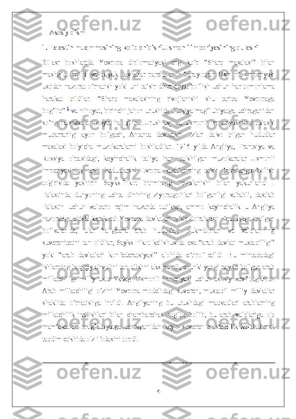 II Asosiy qism
1. Falastin muammosining kelib chiqishi.Usmonli imperiyasining qulashi
20-asr   boshlarida   Yevropa   diplomatiyasi   eng   ko p   “Sharq   masalasi”   bilanʻ
mashg ul   bo ldi   va   buyuk   davlatlar   parchalanib   borayotgan   Usmonli   imperiyasi	
ʻ ʻ
ustidan  nazorat  o rnatish   yoki   uni   ta sir  doiralariga  bo lish   uchun  har   tomonlama	
ʻ ʼ ʻ
harakat   qildilar.   “Sharq   masalasining   rivojlanishi   shu   tariqa   Yevropaga
bog’liq”   1
  va nihoyat, birinchi jahon urushida Turkiya mag’lubiyatga uchraganidan
so’ng bu masala nihoyat hal qilindi.Urush avjida, Usmonli imperiyasining qulashi
muqarrarligi   ayon   bo'lgach,   Antanta   davlatlari   o'zlari   da'vo   qilgan   hududlar
masalasi   bo'yicha   muzokaralarni   boshladilar.   1916   yilda   Angliya,   Frantsiya   va
Rossiya   o'rtasidagi,   keyinchalik   Italiya   ham   qo'shilgan   muzokaralar   Usmonli
imperiyasining   arab   hududlarini   Evropa   kuchlarining   ta'sir   doiralariga   bo'lish
to'g'risida   yashirin   Sayks-Pikot   bitimining   imzolanishi   bilan   yakunlandi   .
Falastinda   dunyoning   uchta   dinining   ziyoratgohlari   bo'lganligi   sababli,   dastlab
Falastin   uchun   xalqaro   rejim   nazarda   tutilgan,   ammo   keyinchalik   u   Angliya
nazoratiga o'tishi kerak edi.Yevropa davlatlari ta sir doiralarini o rnatishga intilgan	
ʼ ʻ
bo lsalar-da,   ular   haligacha   arab   hududlari   hukmdorlari   va   xalqlarining	
ʻ
suverenitetini   tan   oldilar,   Sayks-Pikot   kelishuvida   esa   “arab   davlati   mustaqilligi”
yoki   “arab   davlatlari   konfederatsiyasi”   alohida   e tirof   etildi.   Bu   mintaqadagi	
ʼ
ishlarning haqiqiy ahvolini tan olishni aks ettirdi, chunki yangi paydo bo'lgan arab
millatchiligi   milliy   ustunlikdagi   Usmonli   imperiyasi   uchun   asosiy   xavf   tug'dirdi.
Arab   millatchiligi   o zini   Yevropa   modelidagi   suveren,   mustaqil   milliy   davlatlar	
ʻ
shaklida   o rnatishga   intildi.   Angliyaning   bu   urushdagi   maqsadlari   arablarning	
ʻ
millatchilik   intilishlari   bilan   chambarchas   bog'liq   bo'lib,   bu   arab   xalqlariga   o'q
mamlakatlari   mag'lubiyatga   uchraganidan   keyin   suveren   mustaqillik   kafolatlarini
taqdim etishida o'z ifodasini topdi.
4 