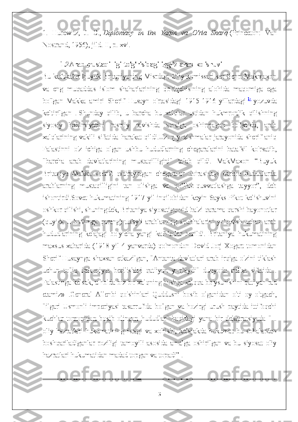 1.   Hurewitz,   J.   C.,   Diplomacy   in   the   Yaqin   va   O'rta   Sharq   (Princeton:   Van
Nostrand, 1956), jild. II, p. xvi.
1.2Arab mustaqilligi   to'g'risidagi ingliz-arab kelishuvi
Bu kafolatlar Buyuk Britaniyaning Misrdagi Oliy komissari  ser Genri Makmaxon
va   eng   muqaddas   islom   shaharlarining   qo'riqchisining   alohida   maqomiga   ega
bo'lgan   Makka   amiri   Sherif   Husayn   o'rtasidagi   1915-1916   yillardagi   1-
  yozuvda
keltirilgan   .   Shunday   qilib,   u   barcha   bu   xalqlar   ustidan   hukmronlik   qilishning
siyosiy   hokimiyatini   rasmiy   ravishda   amalga   oshirmagan   bo'lsa-da,   arab
xalqlarining   vakili   sifatida   harakat   qildi.Uzoq   yozishmalar   jarayonida   sherif   aniq
Falastinni   o'z   ichiga   olgan   ushbu   hududlarning   chegaralarini   batafsil   ko'rsatib,
"barcha   arab   davlatlarining   mustaqilligini"   talab   qildi.   MakMaxon   “Buyuk
Britaniya   Makka   sherifi   qidirayotgan   chegaralar   doirasidagi   barcha   hududlarda
arablarning   mustaqilligini   tan   olishga   va   qo‘llab-quvvatlashga   tayyor”,   deb
ishontirdi.Sovet hukumatining 1917 yil inqilobidan keyin Sayks-Pikot kelishuvini
oshkor qilishi, shuningdek, Britaniya siyosatiga oid ba'zi qarama-qarshi bayonotlar
(quyida   II   bo'limga   qarang)   tufayli   arablarning   shubhalarini   yo'qotish   uchun   arab
hududlarining   kelajagi   bo'yicha   yangi   kafolatlar   berildi.   Britaniya   hukumatining
maxsus   xabarida   (1918   yil   4   yanvarda)   qo'mondon   Devid  Jorj   Xogart   tomonidan
Sherif  Husaynga   shaxsan   etkazilgan,  "Antanta davlatlari   arab  irqiga o'zini   tiklash
uchun   to'liq   imkoniyat   berilishini   qat'iyan   yoqlaydi"   dunyoda   millat   sifatida...
Falastinga kelsak, u holda biz bir xalqning boshqa xalqqa bo'ysunishini qat'iyan rad
etamiz»     .General   Allenbi   qo'shinlari   Quddusni   bosib   olganidan   olti   oy   o'tgach,
"ilgari   Usmonli   imperiyasi   tasarrufida   bo'lgan   va   hozirgi   urush   paytida   ittifoqchi
kuchlar   tomonidan   bosib   olingan   hududlar"   haqidagi   yana   bir   deklaratsiyada   "...
oliy   hazratlari   hukumatining   istagi   va   xohishi,   kelajakda   hukumat   bu   sohalardan
boshqariladiganlar   roziligi   tamoyili   asosida   amalga   oshirilgan   va   bu   siyosat   oliy
hazratlari hukumatidan madad topgan va topadi”   .
5 